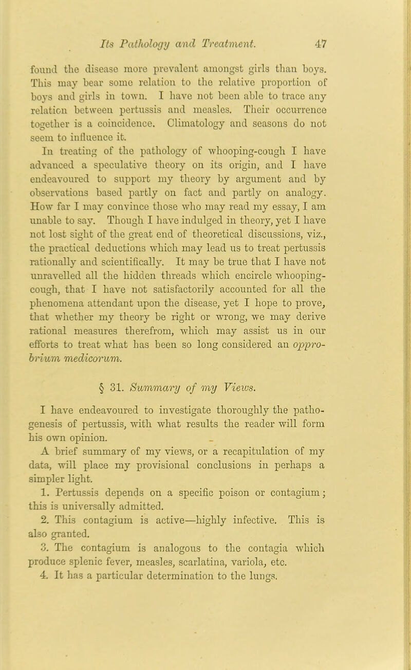 found the disease more prevalent amongst girls than hoys. This may bear some relation to the relative proportion of boys and girls in town. I have not been able to trace any relation between pertussis and measles. Their occurrence together is a coincidence. Climatology and seasons do not seem to influence it. In treating of the pathology of whooping-cough I have advanced a speculative theory on its origin, and I have endeavoured to support my theory by argument and by observations based partly on fact and partly on analogy. How far I may convince those who may read my essay, I am unable to say. Though I have indulged in theory, yet I have not lost sight of the great end of theoretical discussions, viz., the practical deductions which may lead us to treat pertussis rationally and scientifically. It may be true that I have not unravelled all the hidden threads which encircle whooping- cough, that I have not satisfactorily accounted for all the phenomena attendant upon the disease, yet I hope to prove, that whether my theory be right or wrong, we may derive rational measures therefrom, which may assist us in our efforts to treat what has been so long considered an oppro- brium medicorum. § 31. Summary of my Views. I have endeavoured to investigate thoroughly the patho- genesis of pertussis, with what results the reader will form his own opinion. A brief summary of my views, or a recapitulation of my data, will place my provisional conclusions in perhaps a simpler light. 1. Pertussis depends on a specific poison or contagium; thi3 is universally admitted. 2. This contagium is active—highly infective. This is also granted. 3. The contagium is analogous to the contagia which produce splenic fever, measles, scarlatina, variola, etc. 4. It has a particular determination to the lungs.