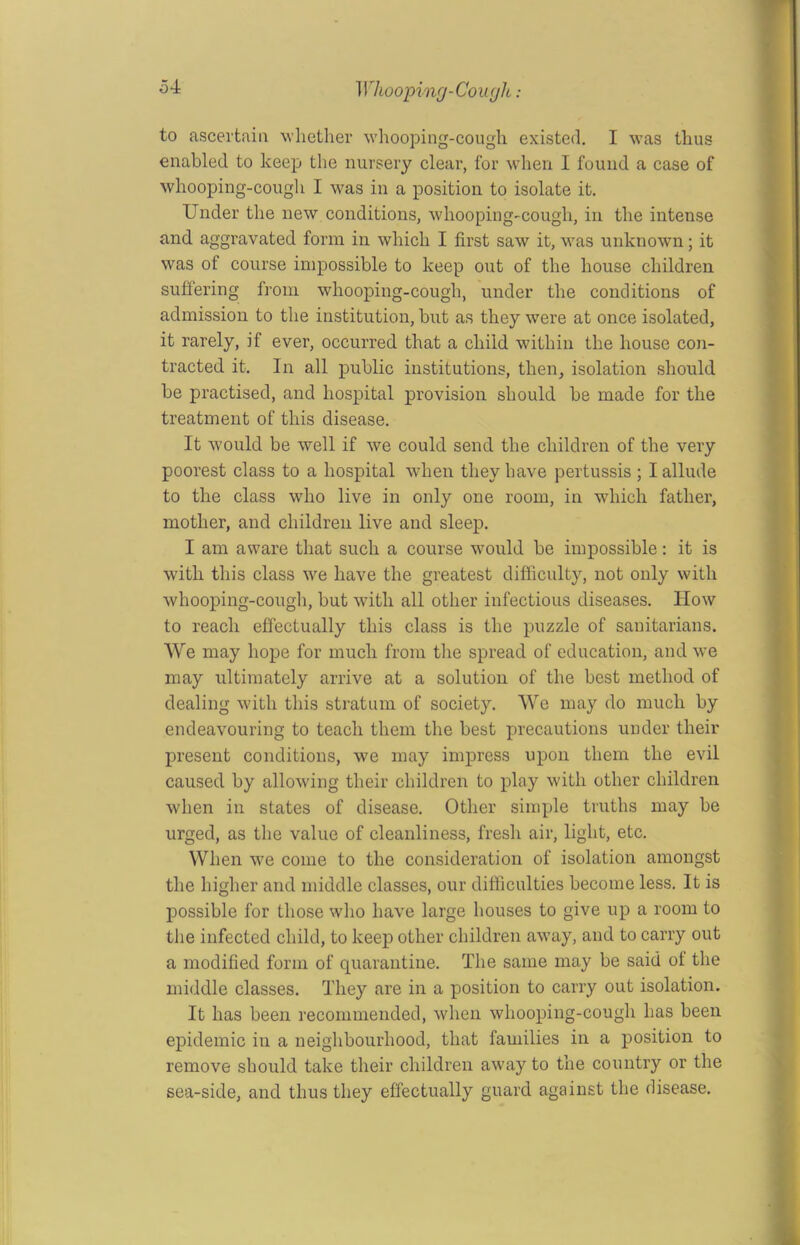 to ascertain whether whooping-cough existed. I was thus enabled to keep the nursery clear, for when I found a case of whooping-cough I was in a position to isolate it. Under the new conditions, whooping-cough, in the intense and aggravated form in which I first saw it, was unknown; it was of course impossible to keep out of the house children suffering from whooping-cough, under the conditions of admission to the institution, but as they were at once isolated, it rarely, if ever, occurred that a child within the house con- tracted it. In all public institutions, then, isolation should be practised, and hospital provision should be made for the treatment of this disease. It would be well if we could send the children of the very poorest class to a hospital when they have pertussis ; I allude to the class who live in only one room, in which father, mother, and children live and sleep. I am aware that such a course would be impossible: it is with this class we have the greatest difficulty, not only with whooping-cough, but with all other infectious diseases. How to reach effectually this class is the puzzle of sanitarians. We may hope for much from the spread of education, and we may ultimately arrive at a solution of the best method of dealing with this stratum of society. We may do much by endeavouring to teach them the best precautions under their present conditions, we may impress upon them the evil caused by allowing their children to play with other children when in states of disease. Other simple truths may be urged, as the value of cleanliness, fresh air, light, etc. When we come to the consideration of isolation amongst the higher and middle classes, our difficulties become less. It is possible for those who have large houses to give up a room to the infected child, to keep other children away, and to carry out a modified form of quarantine. The same may be said ol the middle classes. They are in a position to carry out isolation. It has been recommended, when whooping-cough has been epidemic in a neighbourhood, that families in a position to remove should take their children away to the country or the sea-side, and thus they effectually guard against the disease.