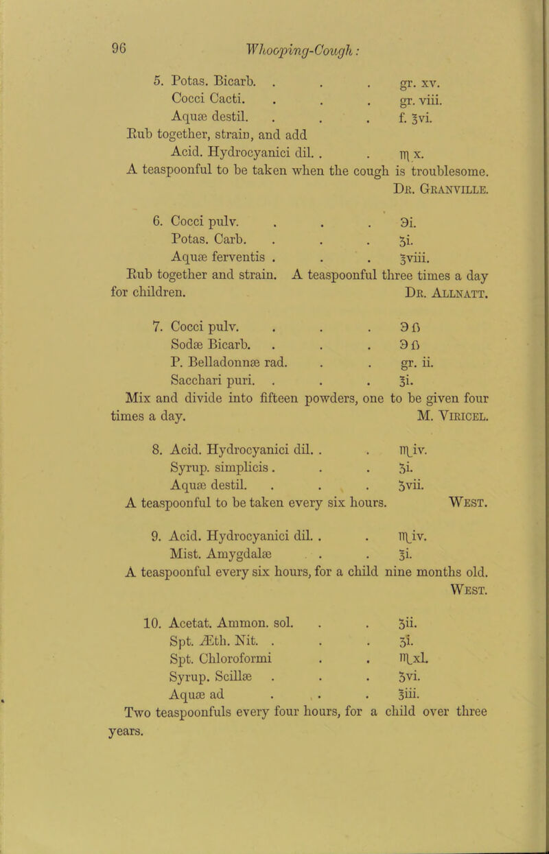 5. Potas. Bicarb. . gr. xv. Cocci Cacti. gr. viii. Aquae destil. Rub together, strain, and add f. 3vi. Acid. Hydrocyanici dil. . lTf X. A teaspoonful to be taken when the cough is troublesome. Du. Granville. 6. Cocci pulv. 3i. Potas. Carb. 5i- Aquae ferventis . Bviii. Rub together and strain. A teaspoonful three times a day for children. Dr. Allnatt. 7. Cocci pulv. 96 Sodae Bicarb. 3fl P. Belladonnae rad. gr. ii. Sacchari puri. 3k Mix and divide into fifteen powders, one to be given four times a day. M. VlRICEL. 8. Acid. Hydrocyanici dil. . lipiv. Syrup, simplicis. 3i. Aquae destil. 5vii. A teaspoonful to be taken every six hours. West. 9. Acid. Hydrocyanici dil. . npiv. Mist. Amygdalae 3i- A teaspoonful every six hours, for a child nine months old. West. 10. Acetat. Ammon, sol. 5n. Spt. iEth. Nit. . 3i- Spt. Chloroformi Ixl. Syrup. Scillae 5vi. Aquae ad Biii. Two teaspoonfuls every four hours, for a child over years.