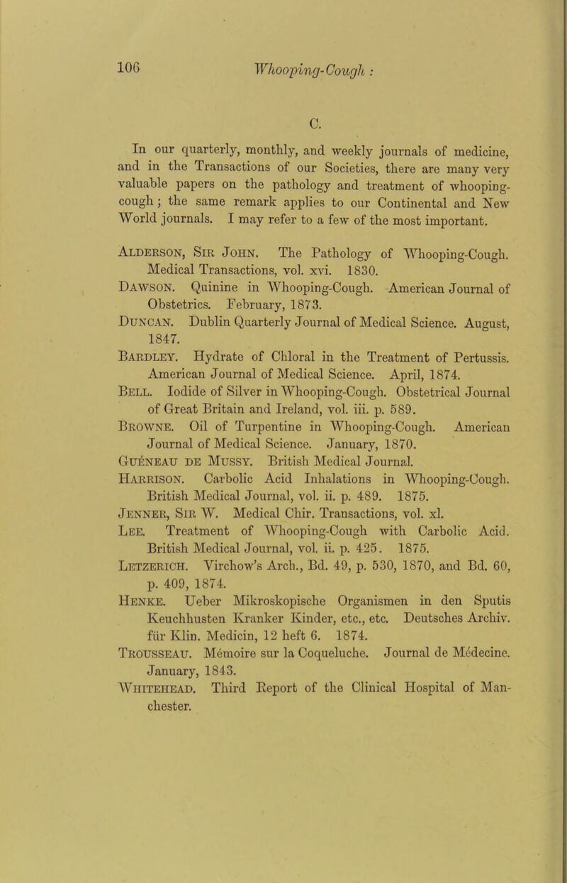 C. In our quarterly, monthly, and weekly journals of medicine, and in the Transactions of our Societies, there are many very valuable papers on the pathology and treatment of whooping- cough ; the same remark applies to our Continental and New World journals. I may refer to a few of the most important. Alderson, Sir John. The Pathology of Whooping-Cough. Medical Transactions, vol. xvi. 1830. Dawson. Quinine in Whooping-Cough. American Journal of Obstetrics. February, 1873. Duncan. Dublin Quarterly Journal of Medical Science. August, 1847. Bardley. Hydrate of Chloral in the Treatment of Pertussis. American Journal of Medical Science. April, 1874. Bell. Iodide of Silver in Whooping-Cough. Obstetrical Journal of Great Britain and Ireland, vol. iii. p. 589. Browne. Oil of Turpentine in Whooping-Cough. American Journal of Medical Science. January, 1870. Gueneau de Mussy. British Medical Journal. Harrison. Carbolic Acid Inhalations in Whooping-Cough. British Medical Journal, vol. ii. p. 489. 1875. Jenner, Sir W. Medical Chir. Transactions, vol. xl. Lee. Treatment of Whooping-Cough with Carbolic Acid. British Medical Journal, vol. ii. p. 425. 1875. Letzerich. Virchow’s Arch., Bd. 49, p. 530, 1870, and Bd. 60, p. 409, 1874. Henice. Ueber Mikroskopische Organismen in den Sputis Keuchhusten Kranker Kinder, etc., etc. Deutsches Archiv. fur Klin. Medicin, 12 heft 6. 1874. Trousseau. Memoire sur la Coqueluche. Journal de Mddecine. January, 1843. Whitehead. Third Report of the Clinical Hospital of Man- chester.