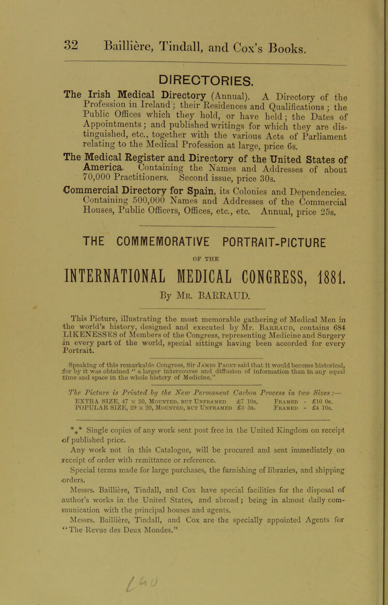 DIRECTORIES. The Irish Medical Directory (Annual). A Directory of the Profession in Ireland; their Residences and Qualifications; the Public Offices which they hold, or have held; the Dates of Appointments; and published writings for which they are dis- tinguished, etc., together with the various Acts of Parliament relating to the Medical Profession at large, price 6s. The Medical Register and Directory of the United States of America. Containing the Names and Addresses of about 70,000 Practitioners. Second issue, price 30s. Commercial Directory for Spain, its Colonies and Dependencies. Containing 500,000 Names and Addresses of the Commercial Houses, Public Officers, Offices, etc., etc. Annual, price 25s. THE COMMEMORATIVE PORTRAIT-PICTURE OF THE INTERNATIONAL MEDICAL CONGRESS, 1881. By Mr. BARRAUD. This Picture, illustrating the most memorable gathering of Medical Men in the world’s history, designed and executed by Mr. Barraud, contains 6S4 LIKENESS liS of Members of the Congress, representing Medicine and Surgery an every part of the world, special sittings having been accorded for every Portrait. Speaking of this remarkable Congress, Sir Jambs Paget said that it would become historical, tor by it was obtained “ a larger intercourse and diffusion of information than in any equal dime and space in the whole history of Medicine.” The Picture is Printed by the New Permanent Carbon Process in two Sizes:— EXTRA SIZE, 47 X 30, Mounted, but Uneramed £7 10s. Framed - £10 0s. POPULAR SIZE, 29 x 20, Mounted, but Unframed £3 3s. Framed - £4 10s. *** Single copies of any work sent post free in the United Kingdom on receipt of published price. Any work not in this Catalogue, will be procured and sent immediately on receipt of order with remittance or reference. Special terms made for large purchases, the furnishing of libraries, and shipping ■orders. Messrs. Bailliere, Tindall, and Cox have special facilities for the disposal of author’s works in the United States, and abroad; being in almost daily com- munication with the principal houses and agents. Messrs. Bailliere, Tindall, and Cox are the specially appointed Agents for “The Revue des Deux Mondes.”