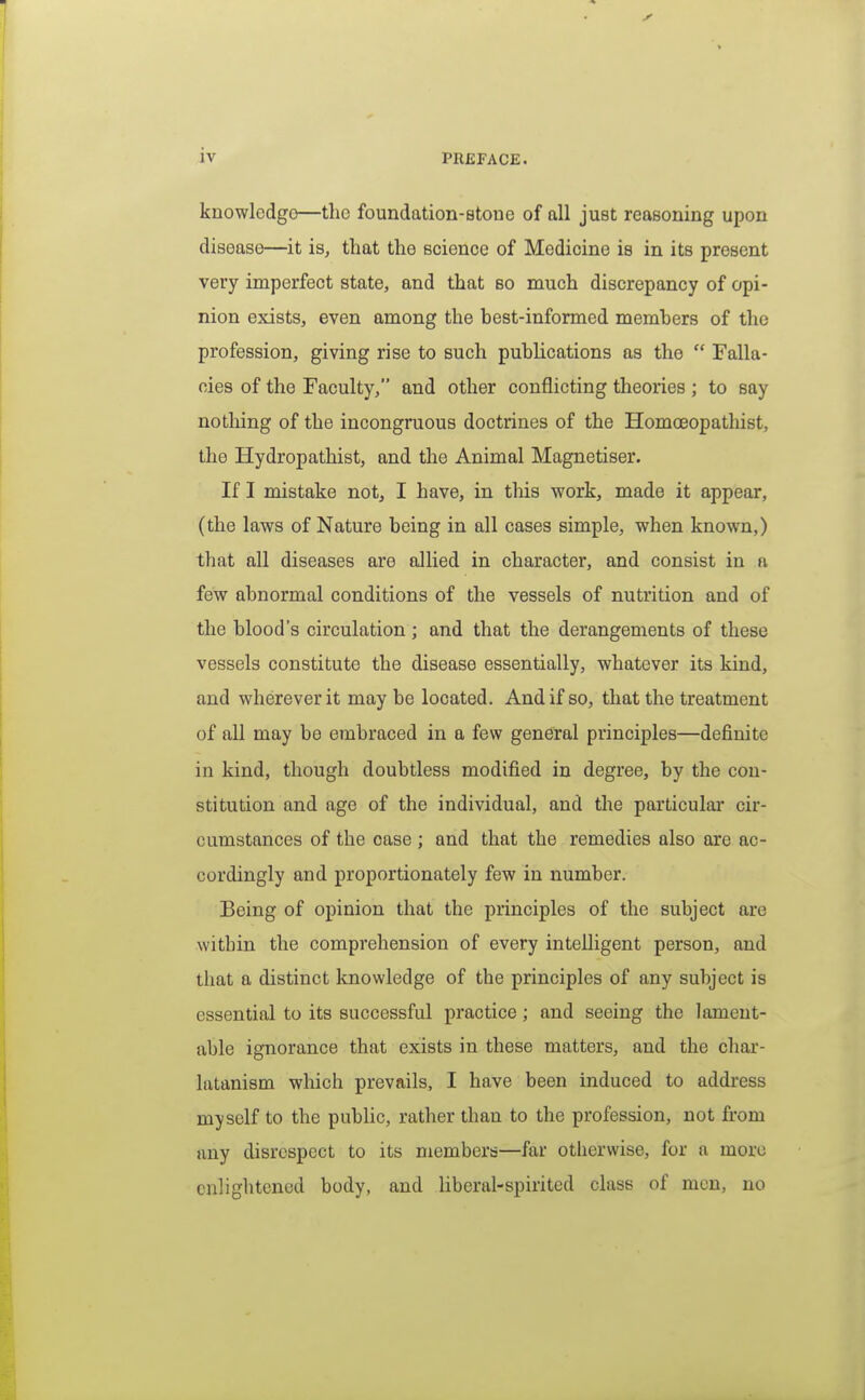 knowledge—the foundation-stone of all just reasoning upon disease—it is, that the science of Medicine is in its present very imperfect state, and that so much discrepancy of opi- nion exists, even among the best-informed members of the profession, giving rise to such publications as the  Falla- cies of the Faculty, and other conflicting theories ; to say nothing of the incongruous doctrines of the Homoeopathist, the Hydropathist, and the Animal Magnetiser. If I mistake not, I have, in tliis work, made it appear, (the laws of Nature being in all cases simple, when known,) that all diseases are allied in character, and consist in a few abnormal conditions of the vessels of nutrition and of the blood's circulation; and that the derangements of these vessels constitute the disease essentially, whatever its kind, and wherever it maybe located. And if so, that the treatment of all may be embraced in a few general principles—definite in kind, though doubtless modified in degree, by the con- stitution and age of the individual, and the particular cir- cumstances of the case ; and that the remedies also are ac- cordingly and proportionately few in number. Being of opinion that the principles of the subject are within the comprehension of every inteUigent person, and that a distinct Imowledge of the principles of any subject is essential to its successful practice; and seeing the lament- able ignorance that exists in these matters, and the char- latanism which prevails, I have been induced to address myself to the public, rather than to the profession, not from any disrespect to its members—far otherwise, for a more enlightened body, and liberal-spirited class of men, no