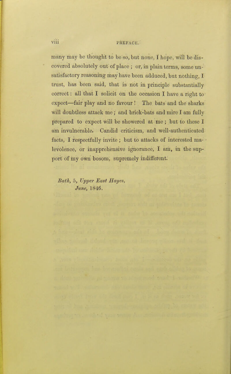 many may be thouglit to be so, but none, t hope, will be dis- covered absolutely out of place ; or, in plain terms, some un- satisfactory reasoning may have been adduced, but nothing, I trust, has been said, that is liot in principle substantially correct: all that I solicit on the occasion I have a right to expect—fair play and no favour ! The bats and the sharks ■will doubtless attack me; and brick-bats and mire I am fully prepared to expect will be showered at me ; but to these I am invulnerable. Candid criticism, and well-authenticated facts, I respectfully invite ; but to attacks of interested ma- levolence, or inapprehensive ignorance, I am, in the sup- port of my own bosom, supremely indifferent. Bath, 5, Upper East Hayes, June, 1846.