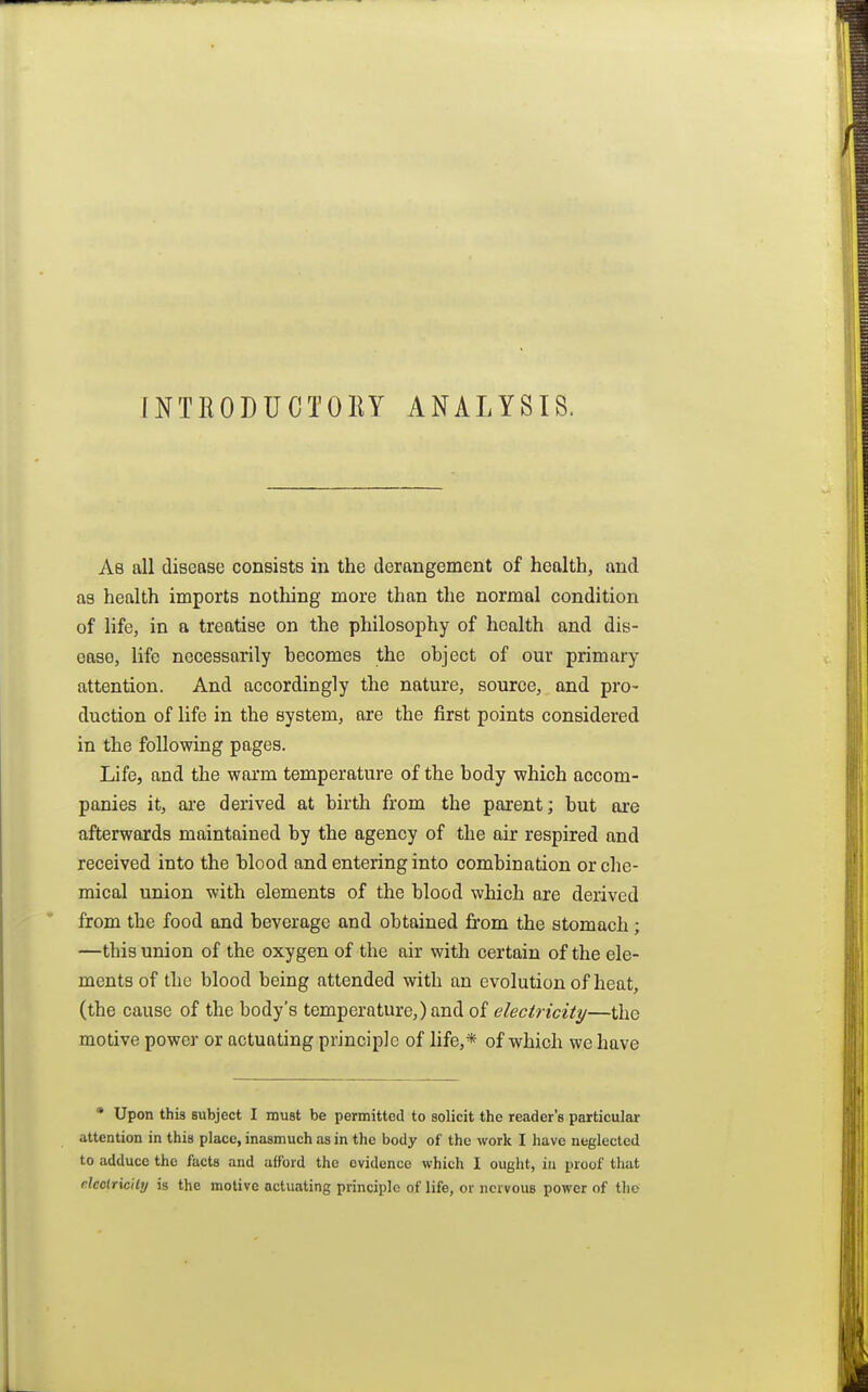 INTRODUCTORY ANALYSIS. As all disease consists in the derangement of health, and as health imports nothing more than the normal condition of life, in a treatise on the philosophy of health and dis- ease, life necessarily hecomes the object of our primary attention. And accordingly the nature, source, and pro- duction of life in the system, are the first points considered in the following pages. Life, and the warm temperature of the body which accom- panies it, are derived at birth from the parent; but are afterwards maintained by the agency of the air respired and received into the blood and entering into combination or che- mical union with elements of the blood which are derived from the food and beverage and obtained from the stomach; —this union of the oxygen of the air with certain of the ele- ments of the blood being attended with an evolution of heat, (the cause of the body's temperature,) and of electricity—the motive power or actuating principle of life,* of which we have * Upon this subject I must be permitted to solicit the reader's particular attention in this place, inasmuch as in the body of the work I have neglected to adduce the facts and afford the evidence which I ought, iu proof tluit deolricHy is the motive actuating principle of life, or nervous power of the