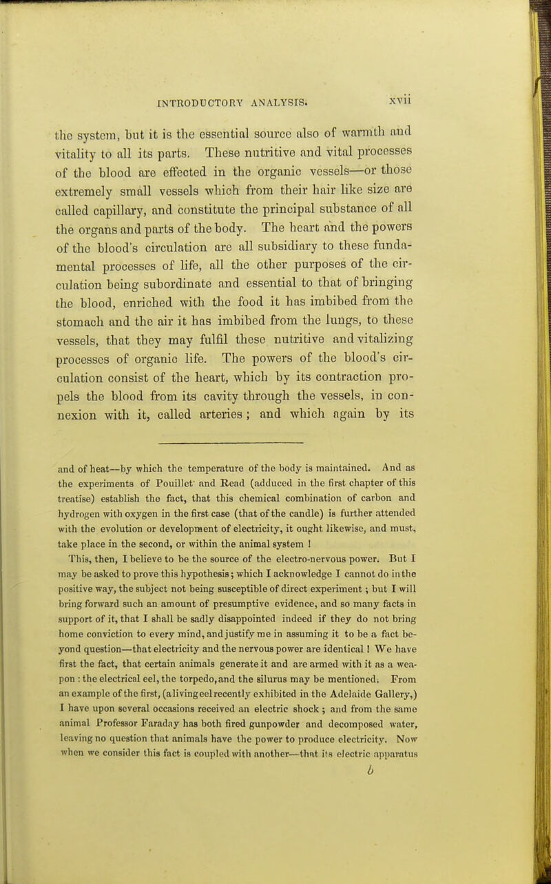 the system, but it is the essential source also of warmth and vitality to all its parts. These nutritive and vital processes of the blood are effected in the organic vessels—or those extremely small vessels which from their hair like size are called capillary, and constitute the principal substance of all the organs and parts of the body. The heart and the powers of the blood's circulation are all subsidiary to these funda- mental processes of life, all the other purposes of the cir- culation being subordinate and essential to that of bringing the blood, enriched with the food it has imbibed from the stomach and the air it has imbibed from the lungs, to these vessels, that they may fulfil these nutritive and vitalizing processes of organic life. The powers of the blood's cir- culation consist of the heart, which by its contraction pro- pels the blood from its cavity through the vessels, in con- nexion with it, called arteries; and which again by its and of heat—by which the temperature of the body is maintained. And as the experiments of Pouillet' and Read (adduced in the first chapter of this treatise) establish the fact, that this chemical combination of carbon and hydrogen with oxygen in the first case (that of the candle) is further attended with the evolution or development of electricity, it ought likewise, and must, take place in the second, or within the animal system 1 This, then, I believe to be the source of the electro-nervous power. But I may be asked to prove this hypothesis; which I acknowledge I cannot do in the positive way, the subject not being susceptible of direct experiment; but I will bring forward such an amount of presumptive evidence, and so many facts in support of it, that I shall be sadly disappointed indeed if they do not bring home conviction to every mind, and justify me in assuming it to be a fact be- yond question—that electricity and the nervous power are identical I We have first the fact, that certain animals generate it and are armed with it as a wea- pon : the electrical eel, the torpedo,and the silurus may be mentioned. From an example of the first, (a living eel recently exhibited in the Adelaide Gallery,) I have upon several occasions received an electric shock ; and from the same animal Professor Faraday has both fired gunpowder and decomposed water, leaving no question that animals have the power to produce electricity. Now when we consider this fact is coupled with another—that ils electric apparatus b