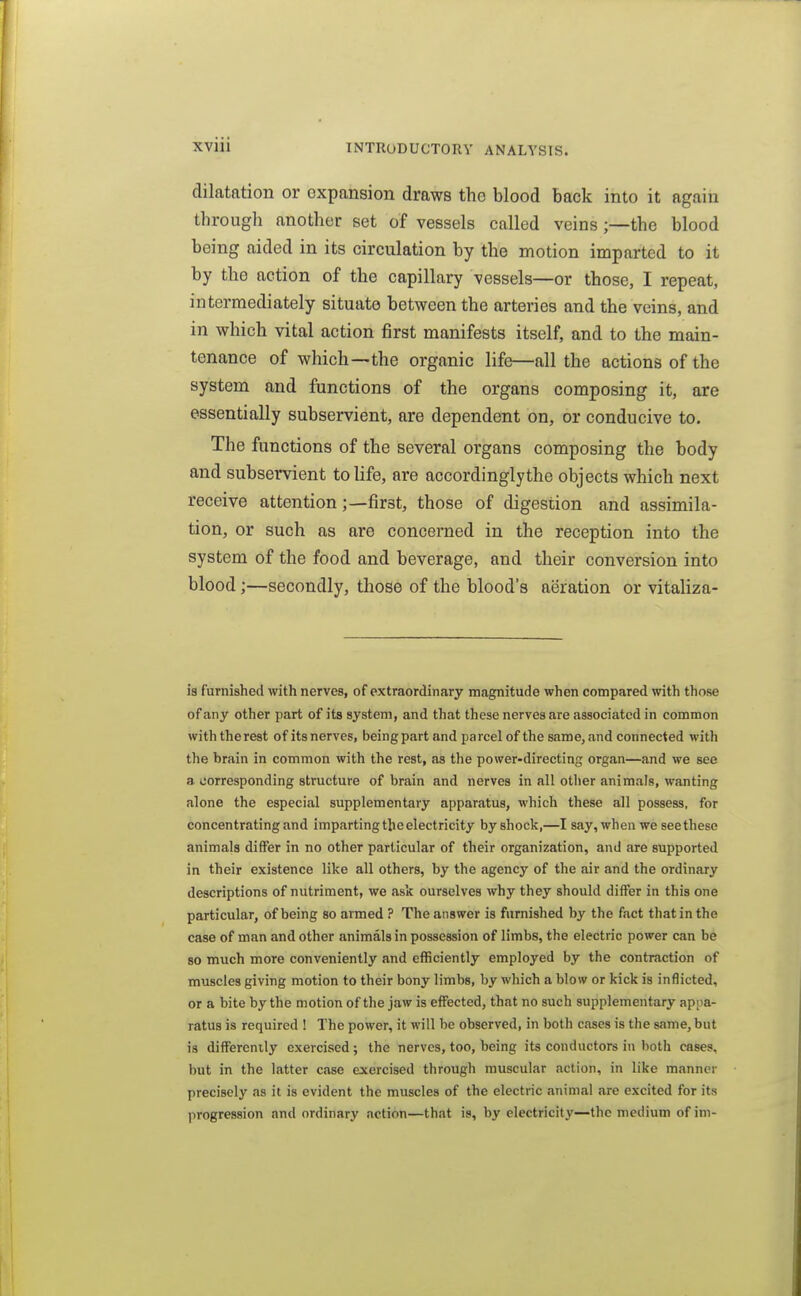 dilatation or expansion draws the blood back into it again through another set of vessels called veins;—the blood being aided in its circulation by the motion imparted to it by the action of the capillary vessels—or those, I repeat, intermediately situate between the arteries and the veins, and in which vital action first manifests itself, and to the main- tenance of which—the organic life—all the actions of the system and functions of the organs composing it, are essentially subservient, are dependent on, or conducive to. The functions of the several organs composing the body and subservient to life, are accordinglythe objects which next receive attentionfirst, those of digestion and assimila- tion, or such as are concerned in the reception into the system of the food and beverage, and their conversion into blood;—secondly, tliose of the blood's aeration or vitaliza- ia furnished with nerves, of extraordinary magnitude when compared with those of any other part of its system, and that these nerves are associated in common withtherest ofits nerves, beingpart and parcel of the same, and connected with the brain in common with the rest, as the power-directing organ—and we see a corresponding structure of brain and nerves in all other animals, wanting alone the especial supplementary apparatus, which these all possess, for concentrating and imparting the electricity by shock,—I 8<iy, when we see these animals differ in no other particular of their organization, and are supported in their existence like all others, by the agency of the air and the ordinary descriptions of nutriment, we ask ourselves why they should differ in this one particular, of being so armed ? The answer is furnished by the fact that in the case of man and other animals in possession of limbs, the electric power can be so much more conveniently and efficiently employed by the contraction of muscles giving motion to their bony limbs, by which a blow or kick is inflicted, or a bite by the motion of the jaw is effected, that no such supplementary appa- ratus is required ! The power, it will be observed, in both cases is the same, but is differently exercised ; the nerves, too, being its conductors in both cases, but in the latter case exercised through muscular action, in like manner precisely as it is evident the muscles of the electric animal are excited for its progression and ordinary action—that is, by electricity—the medium of im-