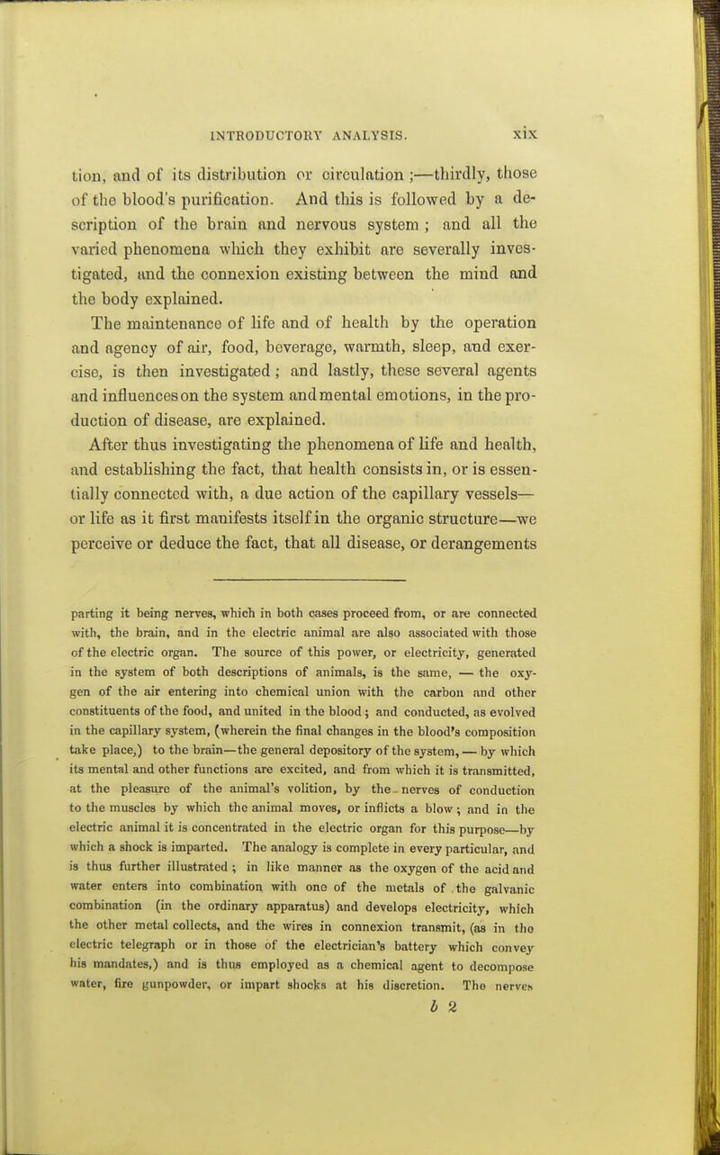 Lion, and of its distribution or circulation ;—thirdly, those of the blood's purification. And this is followed by a de- scription of the brain and nervous system ; and all the varied phenomena which they exhibit are severally inves- tigated, and the connexion existing between the mind and the body explained. The maintenance of life and of health by the operation and agency of air, food, beverage, warmth, sleep, and exer- cise, is then investigated; and lastly, these several agents and influences on the system and mental emotions, in the pro- duction of disease, are explained. After thus investigating the phenomena of life and health, and establishing the fact, that health consists in, or is essen- tially connected with, a due action of the capillary vessels— or life as it first manifests itself in the organic structure—we perceive or deduce the fact, that all disease, or derangements parting it being nerves, which in both cases proceed from, or are connected with, the brain, and in the electric animal are also associated with those of the electric organ. The source of this power, or electricity, generated in the system of both descriptions of animals, is the same, — the oxy- gen of the air entering into chemical union with the carbon and other constituents of the food, and united in the blood; and conducted, as evolved in the capillary system, (wherein the final changes in the blood's composition take place,) to the brain—the general depository of the system, — by which its mental and other functions are excited, and from which it is transmitted, at the pleasure of the animal's volition, by the - nerves of conduction to the muscles by which the animal moves, or inflicts a blow; and in the electric animal it is concentrated in the electric organ for this purpose by which a shock is imparted. The analogy is complete in every particular, and is thus further illustrated ; in like manner as the oxygen of the acid and water enters into combination with one of the metals of .the galvanic combination (in the ordinary apparatus) and develops electricity, which the other metal collects, and the wires in connexion transmit, (as in the electric telegraph or in those of the electrician's battery which convey his mandates,) find is thus employed as a chemical agent to decompose water, fire gunpowder, or impart shocks at his discretion. The nerves h 2