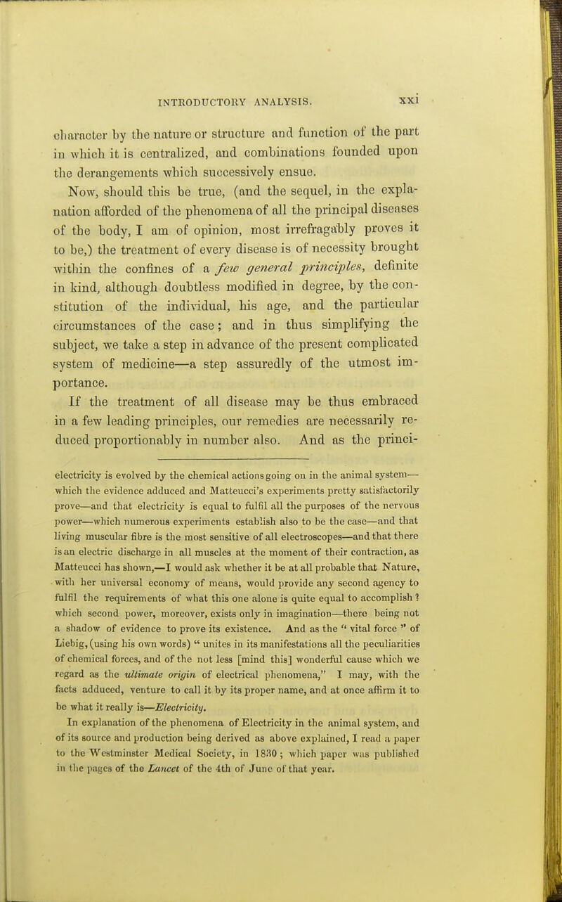 cliarncter by the nature or structure and function of the part in which it is centralized, and combinations founded upon the derangements which successively ensue. Now, should this be true, (and the sequel, in the expla- nation afforded of the phenomena of all the principal diseases of the body, I am of opinion, most irrefragably proves it to be,) the treatment of every disease is of necessity brought within the confines of a few general principles, definite in kind, although doubtless modified in degree, by the con- stitution of the individual, his age, and the particular circumstances of the case; and in thus simplifying the subject, we take a step in advance of the present complicated system of medicine—a step assuredly of the utmost im- portance. If the treatment of all disease may be thus embraced in a few leading principles, our remedies are necessarily re- duced proportionably in number also. And as the princi- electricity is evolved by the chemical actions going on in the animal system— which the evidence adduced and Matteucci's experiments pretty gatisfactorily prove—and that electricity is equal to fulfil all the purposes of the nervous power—which numerous experiments establish also to be the case—and that living muscular fibre is the most sensitive of all electroscopes—and that there is an electric discharge in all muscles at the moment of their contraction, as Matteucci has shown,—I would ask whether it be at all probable that Nature, with her universal economy of means, would provide any second agency to fulfil the requirements of what this one alone is quite equal to accomplish ? which second power, moreover, exists only in imagination—there being not a shadow of evidence to prove its existence. And as the  vital force  of Liebig, (using his own words)  unites in its manifestations all the peculiarities of chemical forces, and of the not less [mind this] wonderful cause which we regard as the ultimate origin of electrical phenomena, I may, with the facts adduced, venture to call it by its proper name, and at once affirm it to be what it really is—Electricity. In explanation of the phenomena of Electricity in the animal system, and of its source and production being derived as above explained, I read a paper to the Westminster Medical Society, in IS.'iO; which paper was published in the p.-igcs of the Lancet of the 4th of June of that year.