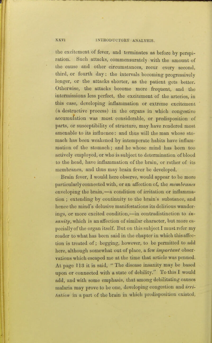 Ihe excitement of fever, and terminates as before by perspi- ration. Such attacks, commensurately with the amount of the cause and other circumstances, recur every second, third, or fourth day; the intervals becoming progressively longer, or the attacks shorter, as the patient gets better. Otherwise, the attacks become more frequent, and the intermissions less perfect, the excitement of the arteries, in this case, developing inflammation or extreme excitement (a destructive process) in the organs in which congestive accumulation was most considerable, or predisposition of parts, or susceptibility of structure, may have rendered most amenable to its influence: and thus will the man whose sto- mach has been weakened by intemperate habits have inflam- mation of the stomach; and he whose mind has been too actively employed, or who is subject to determination of blood to the head, have inflammation of the brain, or rather of its membranes, and thus may brain fever be developed. Brain fever, I would here observe, would appear to be more particularly connected with, or an aiFectionof, the membranes enveloping the brain,—a condition of irritation or inflamma- tion ; extending by continuity to the brain's substance, and hence the mind's delusive manifestations its dehrious wander- ings, or more excited condition,—in contradistinction to in- sanity, which is an affection of similar character, but more es- pecially of the organ itself. But on this subject I must refer my reader to what has been said in the chapter in which this affec- tion is treated of; begging, however, to be permitted to add here, although somewhat out of place, a few important obser- vations which escaped me at the time that article was penned. At page 113 it is said,  The disease insanity may be based upon or connected with a state of debihty. To this I would add, and with some emphasis, that among debihtating causes malaria may prove to be one, developing congestion and irri- tation in a part of the brain in which predisposition existed,