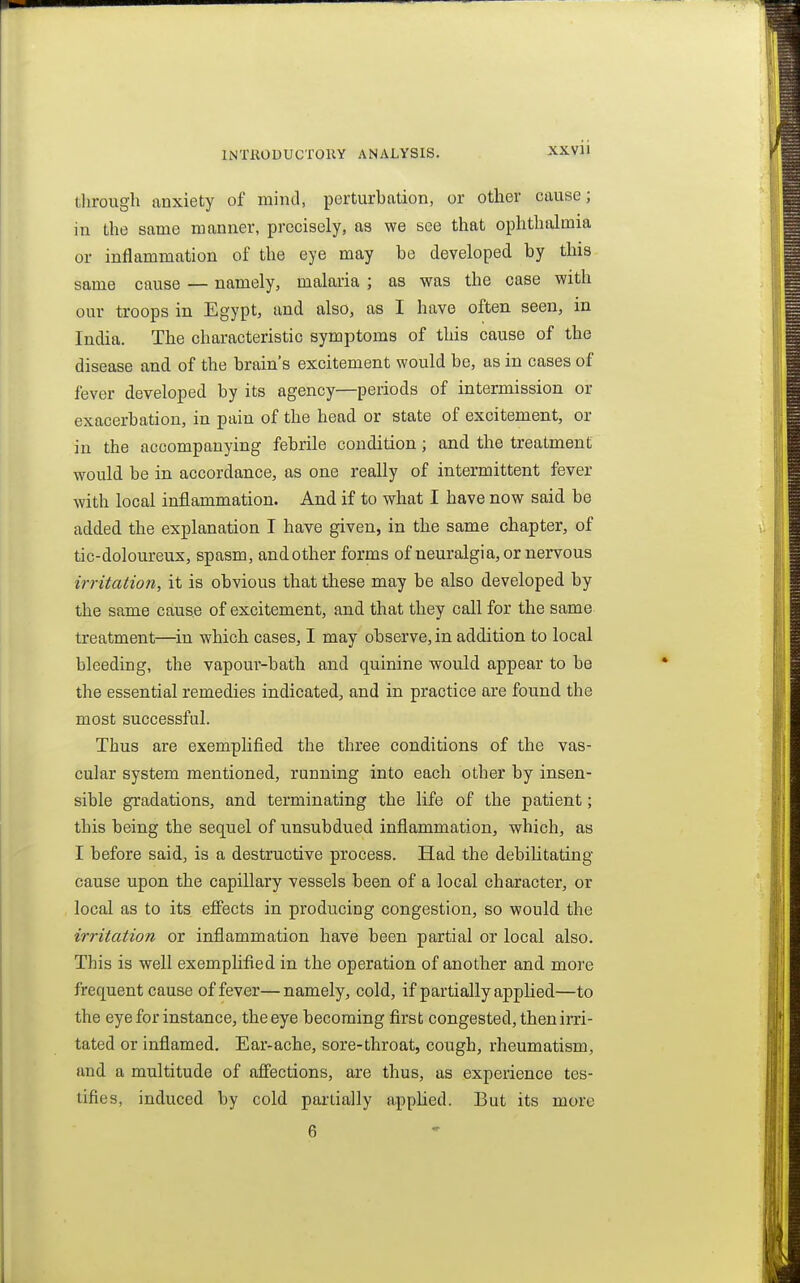 through anxiety of mind, perturbation, or other cause; in the same manner, precisely, as we see that ophthalmia or inflammation of the eye may be developed by this same cause — namely, malaria ; as was the case with our troops in Egypt, and also, as I have often seen, in India. The characteristic symptoms of this cause of the disease and of the brain's excitement would be, as in cases of fever developed by its agency—periods of intermission or exacerbation, in pain of the head or state of excitement, or in the accompanying febrile condition; and the treatment would be in accordance, as one really of intermittent fever with local inflammation. And if to what I have now said be added the explanation I have given, in the same chapter, of tic-doloureux, spasm, and other forms of neuralgia, or nervous irritation, it is obvious that these may be also developed by the same cause of excitement, and that they call for the same treatment—in which cases, I may observe, in addition to local bleeding, the vapour-bath and quinine would appear to be the essential remedies indicated, and in practice are found the most successful. Thus are exemplified the three conditions of the vas- cular system mentioned, running into each other by insen- sible gradations, and terminating the life of the patient; this being the sequel of unsubdued inflammation, which, as I before said, is a destructive process. Had the debilitating cause upon the capillary vessels been of a local character, or local as to its effects in producing congestion, so would the irritation or inflammation have been partial or local also. This is well exemplified in the operation of another and more frequent cause of fever—namely, cold, if partially applied—to the eye for instance, the eye becoming first congested, then irri- tated or inflamed. Ear-ache, sore-throat, cough, rheumatism, and a multitude of affections, are thus, as experience tes- tifies, induced by cold partially applied. But its more 6