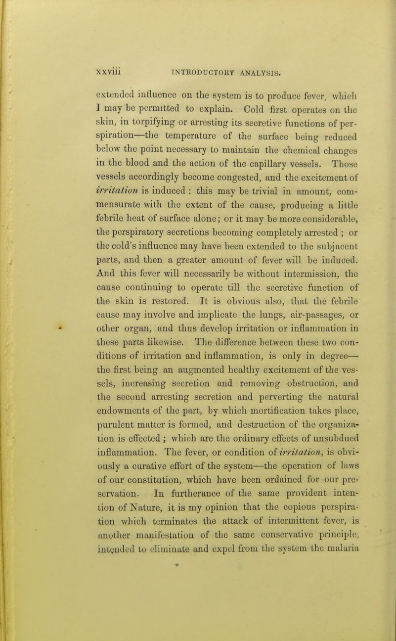 extended influence on the system is to produce fever, wliicli I may be permitted to explain. Cold first operates on the skin, in torpifying or arresting its secretive functions of per- spiration—the temperature of the surface being reduced below the point necessary to maintain the chemical changes in the blood and the action of the capillary vessels. Those vessels accordingly become congested, and the excitement of irritatioti is induced : this may be trivial in amount, com- mensurate with the extent of the cause, producing a little febrile heat of surface alone; or it may be more considerable, the perspiratory secretions becoming completely ai-rested ; or the cold's influence may have been extended to the subjacent parts, and then a greater amount of fever will be induced. And this fever will necessarily be without intermission, the cause continuing to operate till the secretive function of the skin is restored. It is obvious also, that the febrile cause may involve and implicate the lungs, air-passages, or other organ, and thus develop irritation or inflammation in these parts likewise. The difierence between these two con- ditions of irritation and inflammation, is only in degree— the first being an augmented healthy excitement of the ves- sels, increasing secretion and removing obstruction, and the second arresting secretion and perverting the natural endowments of the part, by which mortification takes place, purulent matter is formed, and destruction of the organiza- tion is effected ; which are the ordinaiy eff'ects of imsubdued inflammation. The fever, or condition oi irritatio?i, is obvi- ously a curative eiTort of the system—the operation of laws of our constitution, which have been ordained for our pre- servation. In furtherance of the same provident inten- tion of Nature, it is my opinion that the copious perspira- tion which terminates the attack of intermittent fever, is another manifestation of the same conservative principle, int(;uded to eliminate and expel from the system the malaria