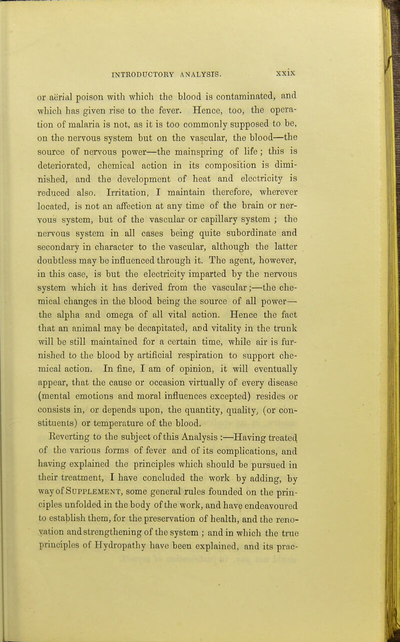 or nerial poison with which the blood is contaminated, and which has given rise to the fever. Hence, too, the opera- tion of malaria is not, as it is too commonly supposed to be, on the nervous system but on the vascular, the blood—the source of nervous power—the mainspring of life; this is deteriorated, chemical action in its composition is dimi- nished, and the development of heat and electricity is reduced also. Irritation, I maintain therefore, wherever located, is not an affection at any time of the brain or ner- vous system, but of the vascular or capillary system ; the nervous system in all cases being quite subordinate and secondary in character to the vascular, although the latter doubtless may be influenced through it. The agent, however, in this case, is but the electricity imparted by the nervous system which it has derived from the vascular;—the che- mical changes in the blood being the source of all power— the alpha and omega of all vital action. Hence the fact that an animal may be decapitated, and vitality in the trunk will be still maintained for a certain time, while air is fur- nished to the blood by artificial respiration to support che- mical action. In fine, I am of opinion, it will eventually appear, that the cause or occasion virtually of every disease (mental emotions and moral influences excepted) resides or consists in, or depends upon, the quantity, quality, (or con- stituents) or temperature of the blood. Keverting to the subject of this Analysis :—Having treated of the various forms of fever and of its complications, and having explained the principles which should be pursued iu their treatment, I have concluded the work by adding, by wayof Supplement, some general rules founded on the prin- ciples unfolded in the body of the work, and have endeavoured to establish them, for the preservation of health, and the reno- vation and strengthening of the system ; and in which the true principles of Hydropathy have been explained, and its prac-