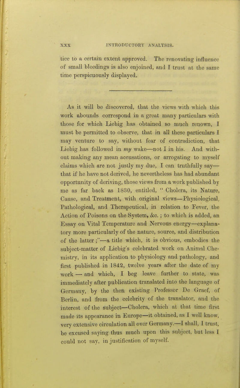 tice to a certain extent approved. The renovating influence of small bleedings is also enjoined, and I trust at the same time perspicuously displayed. As it will be discovered, that the views with which this work abounds correspond in a great many particulars with those for which Liebig has obtained so much renown, I must be permitted to observe, that in all these particulars I may venture to say, without fear of contradiction, that Liebig has followed in my wake—not I in his. And with- out making any mean accusations, or arrogating to myself claims which are not justly my due, I can truthfully say— that if he have not derived, he nevertheless has had abundant opportunity of deriving, those views from a work published by me as far back as 1830, entitled,  Cholera, its Nature, Cause, and Treatment, with original views—Physiological, Pathological, and Therapeutical, in relation to Fever, the Action of Poisons on the System, &c.; to which is added, an Essay on Vital Temperature and Nervous energy—explana- tory more particularly of the nature, source, and distribution of the latter ;'—a title which, it is obvious, embodies the subject-matter of Liebig's celebrated work on Animal Che- mistry, in its application to physiology and pathology, and first published in 1842, twelve years after the date of my work — and which, I beg leave further to state, was immediately after publication translated into the language of Germany, by the then existing Professor De Graef, of BerUn, and from the celebrity of the translator, and the interest of the subject—Cholera, which at that time first made its appearance in Europe—it obtained, as I well know, very extensive circulation all over Germany.—I shall, I trust, be excused sajnng thus much upon this subject, but less I could not say, in justification of myself.