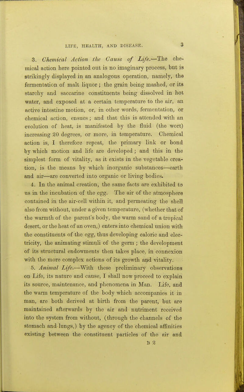 3. Chemical Action the Cause of Life.—The che- mical action here pointed out is no imaginary process, but is strikingly displayed in an analogous operation, namely, the fermentation of malt liquor; the grain being mashed, or its starchy and saccarine constituents being dissolved in hot water, and exposed at a certain temperature to the air, an active intestine motion, or, in other words, fermentation, or chemical action, ensues; and that this is attended with an evolution of heat, is manifested by the fluid (the wort) increasing 20 degrees, or more, in temperature. Chemical action is, I therefore repeat, the primary link or bond by which motion and life are developed; and this in the simplest form of vitality, as it exists in the vegetable crea- tion, is the means by which inorganic substances—earth and air—are converted into organic or living bodies. 4. In the animal creation, the same facts are exhibited to us in the incubation of the egg. The air of the atmosphere contained in the air-cell within it, and permeating the shell also from without, under a given temperature, (whether that of the warmth of the parent's body, the warm sand of a tropical desert, or the heat of an oven,) enters into chemical union with the constituents of the egg, thus developing caloric and elec- tricity, the animating stimuli of the germ ; the development of its structural endowments then takes place, in connexion with the more complex actions of its growth and vitality. 5. Animal Life.—With these preliminary observations on Life, its nature and cause, I shall now proceed to explain its source, maintenance, and phenomena in Man. Life, and the warm temperature of the body which accompanies it in man, are both derived at birth from the parent, but are maintained afterwards by the air and nutriment received into the system from without, (through the channels of the stomach and lungs,) by the agency of the chemical affinities existing between the constituent particles of the nir and U 2