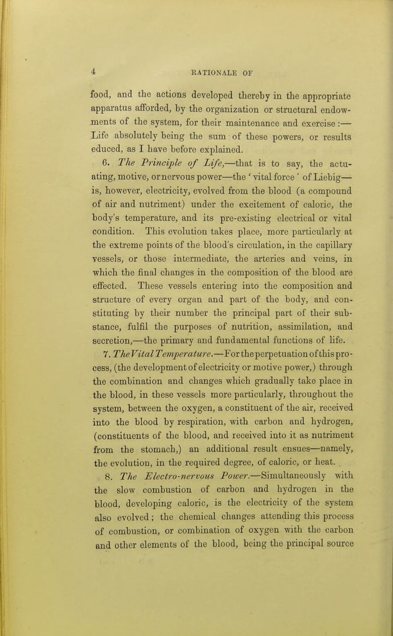 food, and the actions developed thereby in the appropriate apparatus afforded, by the organization or structural endow- ments of the system, for their maintenance and exercise:— Life absolutely being the sum of these powers, or results educed, as I have before explained. 6. The Principle of Life,—that is to say, the actu- ating, motive, or nervous power—the ' vital force' of Liebig— is, however, electricity, evolved from the blood (a compound of air and nutriment) under the excitement of caloric, the body's temperature, and its pre-existing electrical or vital condition. This evolution takes place, more particularly at the extreme points of the blood's circulation, in the capillary vessels, or those intermediate, the arteries and veins, in which the final changes in the composition of the blood are effected. These vessels entering into the composition and structure of every organ and part of the body, and con- stituting by their number the principal part of their sub- stance, fulfil the purposes of nutrition, assimilation, and secretion,—the primary and fundamental functions of hfe. 7. The Vital Temperature.—For the perpetuation of this pro- cess, (the development of electricity or motive power,) through the combination and changes which gradually take place in the blood, in these vessels more particularly, throughout the system, between the oxygen, a constituent of the air, received into the blood by respiration, with carbon and hydrogen, (constituents of the blood, and received into it as nutriment from the stomach,) an additional result ensues—namely, the evolution, in the required degree, of caloric, or heat. 8. The Electro-nervous Power.—Simultaneously with the slow combustion of carbon and hydrogen in the blood, developing caloric, is the electricity of the system also evolved; the chemical changes attending tliis process of combustion, or combination of oxygen with the carbon and other elements of the blood, being the principal source