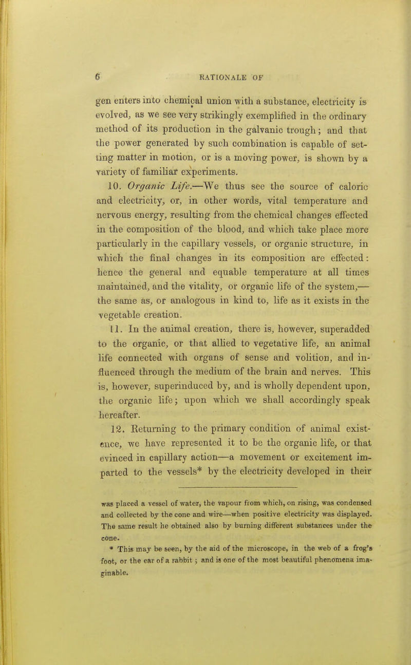 gen enters into chemical union with a substance, electricity is evolved, as we see very strikingly exemplified in the ordinary method of its production in the galvanic trough; and that the power generated by such combination is capable of set- ling matter in motion, or is a moving power, is shown by a variety of familiar experiments. 10. Organic Life.—We thus see the source of caloric and electricity, or, in other words, vital temperature and nervous energy, resulting from the chemical changes effected in the composition of the blood, and which take place more particularly in the capillary vessels, or organic structure, in which the final changes in its composition are effected: hence the general and equable temperature at all times maintained, and the vitality, or organic life of the system,— the same as, or analogous in kind to, life as it exists in the vegetable creation. 11. In the animal creation, there is, however, superadded to the organic, or that allied to vegetative life, an animal life connected with organs of sense and volition, and in- fluenced through the medium of the brain and nerves. This is, however, superinduced by, and is wholly dependent upon, the organic lifej upon which we shall accordingly speak hereafter. 12. Ketuming to the primary condition of animal exist- ence, we have represented it to be the organic life, or that evinced in capillary action—a movement or excitement im- parted to the vessels* by the electricity developed in their was placed a vessel of water, the vapour from which, on rising, was condensed and collected by the cone and wire—when positive electricity was displayed. The same result he obtained also by burning different substances under the cone. * This may be seen, by the aid of the microscope, in the web of a frog's foot, or the ear of a rabbit; and is one of the most beautiful phenomena ima- ginable.