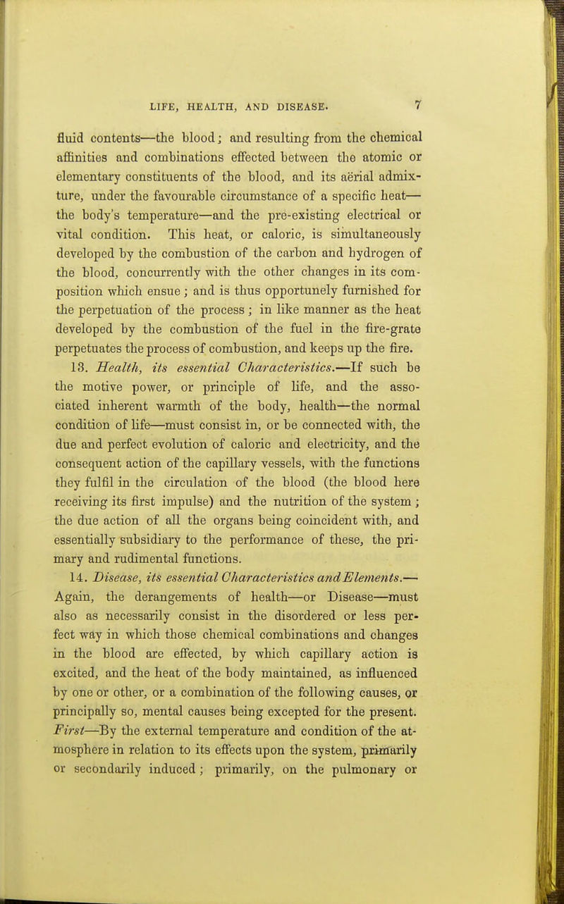 fluid contents—the blood; and resulting from the chemical affinities and combinations effected between the atomic or elementary constituents of the blood, and its aerial admix- ture, under the favourable circumstance of a specific heat— the body's temperature—and the pre-existing electrical or vital condition. This heat, or caloric, is siinultaneously developed by the combustion of the carbon and hydrogen of the blood, concurrently with the other changes in its com- position which ensue; and is thus opportunely furnished for the perpetuation of the process ; in like manner as the heat developed by the combustion of the fuel in the fire-grate perpetuates the process of combustion, and keeps up the fire. 13. Health, its essential Characteristics.—If such be the motive power, or principle of life, and the asso- ciated inherent warmth of the body, health—the normal condition of Hfe—must consist in, or be connected with, the due and perfect evolution of caloric and electricity, and the consequent action of the capillary vessels, with the functions they fulfil in the circulation of the blood (the blood here receiving its first impulse) and the nutrition of the system ; the due action of all the organs being coincident with, and essentially subsidiary to the performance of these, the pri- mary and rudimental functions. 14. Disease, its essential Characteristics andEleynents.— Again, the derangements of health—or Disease—must also as necessarily consist in the disordered or less per- fect way in which those chemical combinations and changes in the blood are effected, by which capillary action is excited, and the heat of the body maintained, as influenced by one or other, or a combination of the following causes, or principally so, mental causes being excepted for the present. First—By the external temperature and condition of the at- mosphere in relation to its effects upon the system, primarily or secondarily induced ; primarily, on the pulmonary or