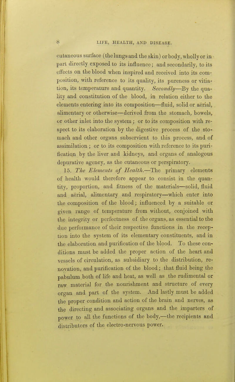 cutaneous surface (thelungsand the skin) or body, wholly or in part directly exposed to its influence; and secondarily, to its effects on the blood when inspired and received into its com- position, with reference to its quahty, its pureness or vitia- tion, its temperature and quantity. Secondly—By the qua- lity and constitution of the blood, in relation either to the elements entering into its composition—fluid, solid or aerial, alimentary or otherwise—derived from the stomach, bowels, or other inlet into the system; or to its composition with re- spect to its elaboration by the digestive process of the sto- mach and other organs subservient to this process, and of assimilation ; or to its composition with reference to its puri- fication by the liver and kidneys, and organs of analogous depurative agency, as the cutaneous or perspiratory. 15. The Elements of Health.—The primary elements of health would therefore appear to consist in the quan- tity, proportion, and fitness of the materials—solid, fluid and aerial, alimentary and respiratory—which enter into the composition of the blood; influenced by a suitable or given range of temperature from without, conjoined with the integrity or perfectness of the organs, as essential to the due performance of their respective functions in the recep- tion into the system of its elementary constituents, and in the elaboration and purification of the blood. To these con- ditions must be added the proper action of the heart and vessels of circulation, as subsidiary to the distribution, re- novation, and purification of the blood; that fluid being the pabulum both of Hfe and heat, as well as the rudimental or raw material for the nourishment and structure of every organ and part of the system. And lastly must be added the proper condition and action of the brain and nerves, as the directing and associating organs and the impai-ters of power to all the functions of the body,—the recipients and distributors of the electro-nervous power.