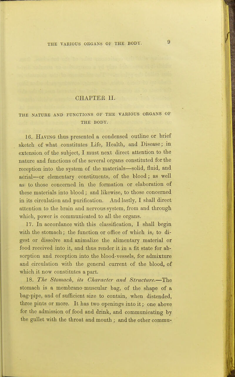 THE VAKIOUS ORGANS Of THE BODV. CHAPTER II. THE NATUBE AND FUNCTIONS OF THE VARIOUS ORGANS OF THE BODY. 16. Having thus presented a condensed outline or brief sketcli of what constitutes Life, Health, and Disease; in extension of the subject, I must next direct attention to the nature and functions of the several organs constituted for the reception into the system of the materials—solid, fluid, and aerial—or elementary constituents, of the blood; as well as to those concerned in the formation or elaboration of these materials into blood; and likewise, to those concerned in its circulation and purification. And lastly, I shall direct attention to the brain and nervous system, from and through which, power is communicated to all the organs. 17. In accordance with this classification, I shall begin with the stomach; the function or ofiice of which is, to di- gest or dissolve and animalize the alimentary material or food received into it, and thus render it in a fit state for ab- sorption and reception into the blood-vessels, for admixture and circulation with the general current of the blood, of which it now constitutes a part. 18. The Stomach, its Character and Structure.—The stomach is a membrano-muscular bag, of the shape of a bag-pipe, and of sufficient size to contain, when distended, three pints or more. It has two openings into it; one above for the admission of food and drink, and communicating by the gullet with the throat and mouth ; and the other commu-