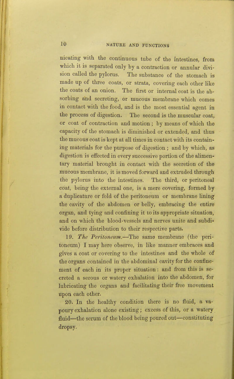 nicating with the continuous tuhe of the intestines, from which it is separated only by a contraction or annular divi- sion called the pylorus. The substance of the stomach is made up of three coats, or strata, covering each other like the coats of an onion. The first or internal coat is the ab- sorbing and secreting, or mucous membrane which comes in contact with the food, and is the most essential agent in the process of digestion. The second is the muscular coat, or coat of contraction and motion; by means of which the capacity of the stomach is diminished or extended, and thus the mucous coat is kept at all times in contact with its contain- ing materials for the purpose of digestion ; and by winch, as digestion is effected in every successive portion of the aUmen- tary material brought in contact with the secretion of the mucous membrane, it is moved forward and extruded through the pylorus into the intestines. The third, or peritoneal coat, being the external one, is a mere covering, formed by a duplicature or fold of the peritoneum or membrane Uning the cavity of the abdomen or belly, embracing the entire organ, and tying and confining it to its appropriate situation, and on which the blood-vessels and nerves unite and subdi- vide before distribution to their respective parts. 19. The Peritoneum.—The same membrane (the peri- toneum) I may here observe, in like manner embraces and gives a coat or covering to the intestines and the whole of the organs contained in the abdominal cavity for the confine- ment of each in its proper situation: and from this is se- creted a serous or watery exhalation into the abdomen, for lubricating the organs and facihtating tbeir free movement upon each other. 20. In the healthy condition there is no fluid, a va- poury exhalation alone existing; excess of this, or a watery fluid—the serum of the blood being poured out—constituting dropsy.