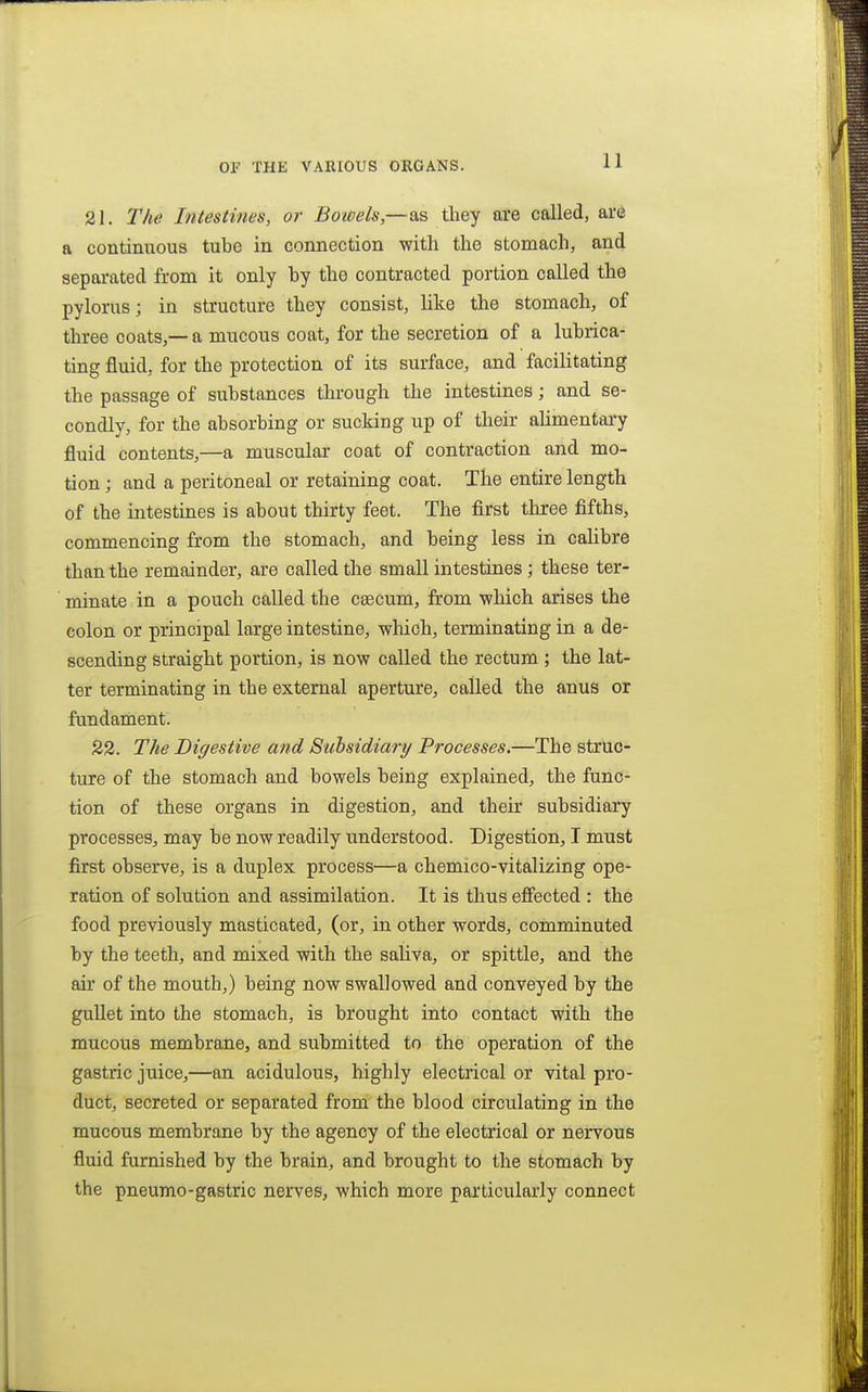 21. The Intestines, or Boioels,—as tliey are called, are a continuous tube in connection with the stomach, and separated from it only by the contracted portion called the pylorus; in structure they consist, like the stomach, of three coats,—a mucous coat, for the secretion of a lubrica- ting fluid, for the protection of its surface, and facilitating the passage of substances through the intestines; and se- condly, for the absorbing or sucking up of their ahmentary fluid contents,—a muscular coat of contraction and mo- tion ; and a peritoneal or retaining coat. The entire length of the intestines is about thirty feet. The first three fifths, commencing from the stomach, and being less in calibre than the remainder, are called the small intestines; these ter- minate in a pouch called the caecum, from •which arises the colon or principal large intestine, which, terminating in a de- scending straight portion, is now called the rectum ; the lat- ter terminating in the external aperture, called the anus or fundament. 22. The Digestive and Sithsidiary Processes.—The struc- ture of the stomach and bowels being explained, the func- tion of these organs in digestion, and their subsidiary processes, may be now readily understood. Digestion, I must first observe, is a duplex process—a chemico-vitalizing ope- ration of solution and assimilation. It is thus effected : the food previously masticated, (or, in other words, comminuted by the teeth, and mixed with the saUva, or spittle, and the air of the mouth,) being now swallowed and conveyed by the gullet into the stomach, is brought into contact with the mucous membrane, and submitted to the operation of the gastric juice,—an acidulous, highly electrical or vital pro- duct, secreted or separated from the blood circulating in the mucous membrane by the agency of the electrical or nervous fluid furnished by the brain, and brought to the stomach by the pneumo-gastric nerves, which more particularly connect