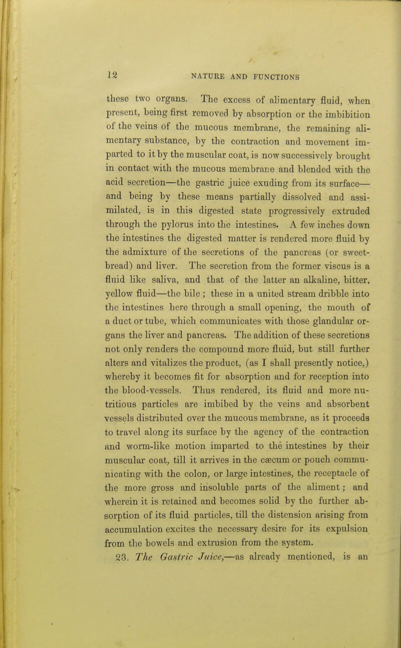 these two organs. The excess of ab'mentary fluid, when present, being first removed by absorption or the imbibition of the veins of the mucous membrane, the remaining ali- mentary substance, by the contraction and movement im- parted to it by the muscular coat, is now successively brought in contact with the mucous membrane and blended with the acid secretion—the gastric juice exuding from its surface— and being by these means partially dissolved and assi- milated, is in this digested state j)rogi-essively extruded through the pylorus into the intestines. A few inches down the intestines the digested matter is rendered more fluid by the admixture of the secretions of the pancreas (or sweet- bread) and liver. The secretion from the former viscus is a fluid like saliva, and that of the latter an alkaUne, bitter, yellow fluid—the bile ; these in a united stream dribble into the intestines here through a small opening, the mouth of a duct or tube, which communicates with those glandular or- gans the liver and pancreas. The addition of these secretions not only renders the compound more fluid, but still further alters and vitalizes the product, (as I shall presently notice,) whereby it becomes fit for absorption and for reception into the blood-vessels. Thus rendered, its fluid and more nu- tritious particles are imbibed by the veins and absorbent vessels disti'ibuted over the mucous membrane, as it proceeds to travel along its surface by the agency of the contraction and worm-like motion imparted to the intestines by their muscular coat, till it arrives in the csecum or pouch commu- nicating with the colon, or large intestines, the receptacle of the more gross and insoluble parts of the aliment; and wherein it is retained and becomes solid by the further ab- sorption of its fluid particles, till the distension arising from accumulation excites the necessarj' desire for its expulsion from the bowels and extrusion from the system. 23. The Gastric Juice,—as already mentioned, is an