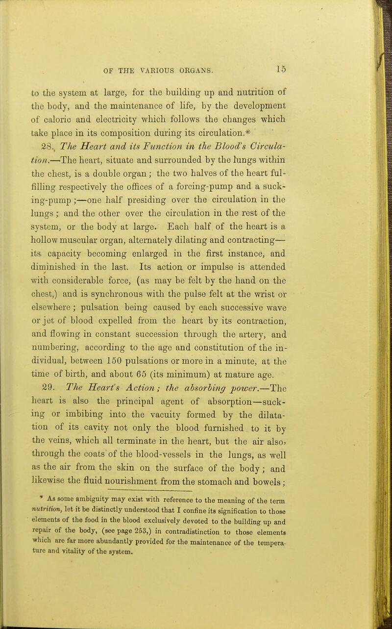to the system at large, for the building up and nutrition of the body, and the maintenance of life, by the development of caloric and electricity which follows the changes which take place in its composition during its circulation.* 28., The Heart and its Function in the Blood's Circula- tion.—The heart, situate and surrounded by the hings within the chest, is a double organ; the two halves of the heart ful- filling respectively the offices of a forcing-pump and a suck- ing-pump ;—one half presiding over the circulation in the lungs ; and the other over the circulation in the rest of the system, or the body at large. Each half of the heart is a hollow muscular organ, alternately dilating and contracting— its capacity becoming enlarged in the first instance, and diminished in the last. Its action or impulse is attended with considerable force, (as may be felt by the hand on the chest,) and is synchronous with the pulse felt at the wrist or elsewhere; pulsation being caused by each successive wave or jet of blood expelled from the heart by its contraction, and flowing in constant succession through the artery, and numbering, according to the age and constitution of the in- dividual, between 150 pulsations or more in a minute, at the time of birth, and about 65 (its minimum) at mature age. 29. The Heart's Action ; the absorbing power.—The heart is also the principal agent of absorption—suck- ing or imbibing into the vacuity formed by the dilata- tion of its cavity not only the blood furnished to it by the veins, which all terminate in the heart, but the air also^ through the coats of the blood-vessels in the lungs, as well as the air from the skin on the surface of the body; and likewise the fluid nourishment from the stomach and bowels; • As some ambiguity may exist with reference to the meaning of the term nulritxon, let it be distinctly understood that I confine its signification to those elements of the food in the blood exclusively devoted to the building up and repair of the body, (see page 253,) in contradistinction to those elements which are far more abundantly provided for the maintenance of the tempera- ture and vitality of the system.