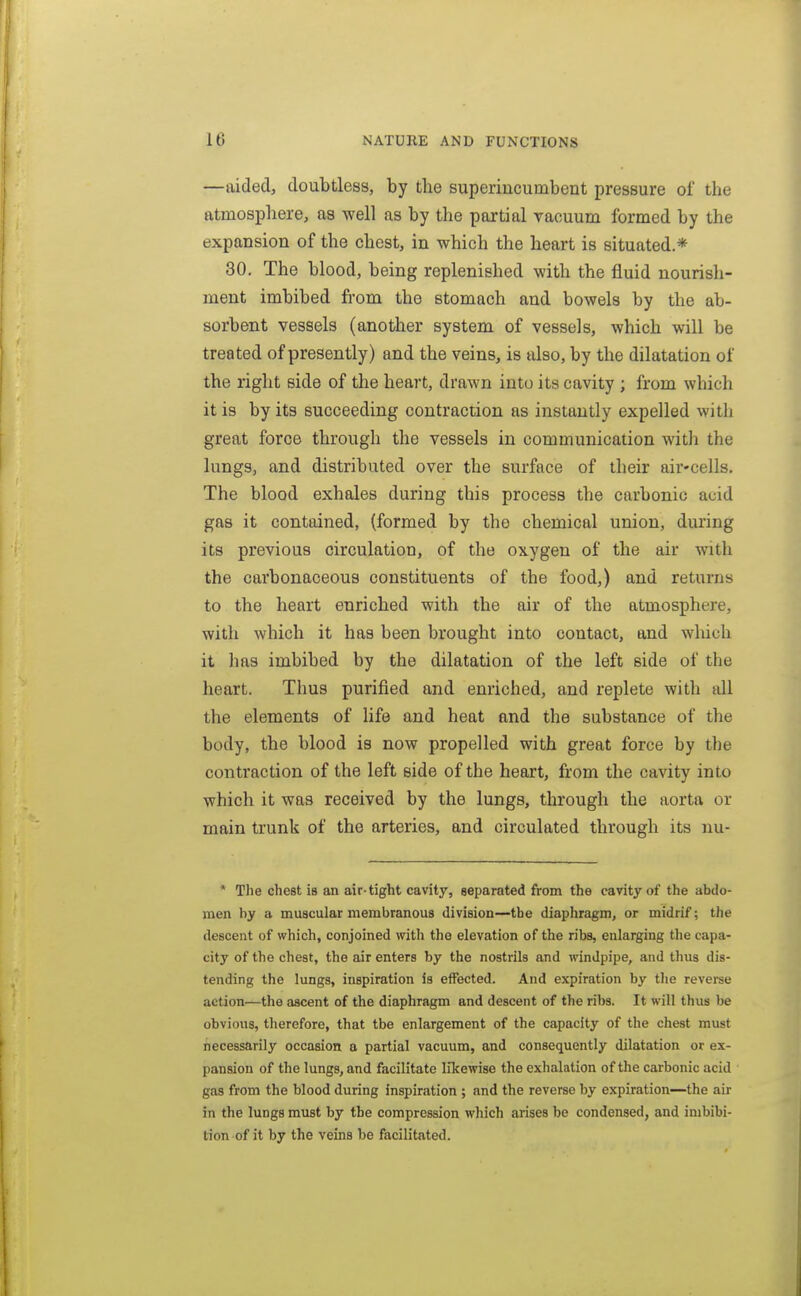 —aided, doubtless, by the superincumbent pressure of the atmosphere, as well as by the partial vacuum formed by the expansion of the chest, in which the heart is situated.* 30. The blood, being replenished with the fluid nourish- ment imbibed from the stomach and bowels by the ab- sorbent vessels (another system of vessels, which will be treated of presently) and the veins, is also, by the dilatation of the right side of the heart, drawn into its cavity ; from which it is by its succeeding contraction as instantly expelled with great force through the vessels in communication with the lungs, and distributed over the surface of their air-cells. The blood exhales during this process the carbonic acid gas it contained, {formed by the chemical union, during its previous circulation, of the oxygen of the air with the carbonaceous constituents of the food,) and returns to the heart enriched with the air of the atmosphere, with which it has been brought into contact, and which it has imbibed by the dilatation of the left side of the heart. Thus purified and enriched, and replete with all the elements of life and heat and the substance of the body, the blood is now propelled with great force by the contraction of the left side of the heart, from the cavity into which it was received by the lungs, through the aorta or main trunk of the arteries, and circulated through its nu- * The chest is an air-tight cavity, separated from the cavity of the abdo- men by a muscular membranous division—the diaphragm, or midrif; the descent of which, conjoined with the elevation of the ribs, enlarging the capa- city of the chest, the air enters by the nostrils and windpipe, and thus dis- tending the lungs, inspiration is effected. And expiration by the reverse action—the ascent of the diaphragm and descent of the ribs. It will thus be obvious, therefore, that tbe enlargement of the capacity of the chest must necessarily occasion a partial vacuum, and consequently dilatation or ex- pansion of the lungs, and facilitate likewise the exhalation of the carbonic acid gas from the blood during inspiration ; and the reverse by expiration—the air in the lungs must by the compression which arises be condensed, and imbibi- tion of it by the veins be facilitated.