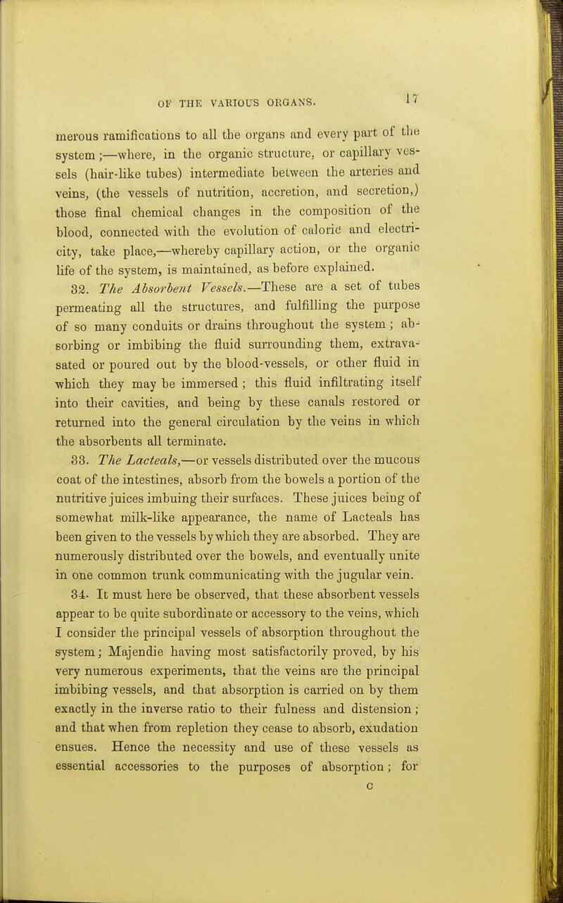 merous ramifications to all the organs and every part of the system;—where, in the organic structure, or capillary ves- sels (hair-like tubes) intermediate between the arteries and veins, (the vessels of nutrition, accretion, and secretion,) those final chemical changes in the composition of the blood, connected with the evolution of caloric and electri- city, take place,—whereby capillary action, or the organic life of the system, is maintained, as before explained. 32. The Ahsorlent Fe'sse/s.—These are a set of tubes permeating all the structures, and fulfilling the purpose of so many conduits or drains throughout the system; ab- sorbing or imbibing the fluid surrounding them, extrava- sated or poured out by the blood-vessels, or other fluid in which they may be immersed; this fluid infiltrating itself into tlaeir cavities, and being by these canals restored or returned into the general circulation by the veins in which the absorbents all terminate. 33. The Lacteals,—or vessels distributed over the mucous coat of the intestines, absorb from the bowels a portion of the nutritive juices imbuing their surfaces. These juices being of somewhat millt-hke appeai'ance, the name of Lacteals has been given to the vessels by which they are absorbed. They are numerously distributed over the bowels, and eventually unite in one common trunk communicating with the jugular vein. 34. It must here be observed, that these absorbent vessels appear to be quite subordinate or accessory to the veins, which I consider the principal vessels of absorption throughout the system; Majendie having most satisfactorily proved, by his very numerous experiments, that the veins are the principal imbibing vessels, and that absorption is carried on by them exactly in the inverse ratio to their fulness and distension; and that when from repletion they cease to absorb, exudation ensues. Hence the necessity and use of these vessels as essential accessories to the purposes of absorption; for c