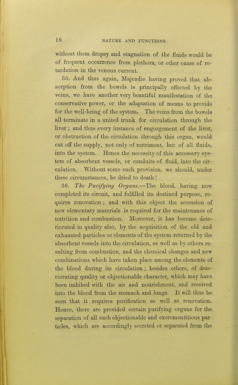 without them dropsy and stagnation of the fluids would be of frequent occurrence from plethora, or other cause of re- tardation in the venous current. 35. And thus again, Majendie having proved that ab- sorption from the bowels is principally eflfected by the veins, we have another very beautiful manifestation of the conservative power, or the adaptation of means to provide for the well-being of the system. The veins from the bowels all terminate in a united trunk for circulation through the liver ; and thus every instance of engorgement of the liver, or obstruction of the circulation through this organ, would cut off the supply, not only of nutriment, but of all fluids, into the system. Hence the necessity of this accessory sys- tem of absorbent vessels, or conduits of fluid, into the cir- culation. Without some such provision, we should, under these circumstances, be dried to death! 36. The Purifying Organs.—The blood, having now completed its circuit, and fulfilled its destined purpose, re- quires renovation ; and with this object the accession of new elementary materials is required for the maintenance of nutrition and combustion. Moreover, it has become dete- riorated in quality also, by the acquisition of the old and exhausted particles or elements of the system returned by the absorbent vessels into the circulation, as well as by others re- sulting from combustion, and the chemical changes and new combinations which have taken place among the elements of the blood during its circulation; besides others, of dete- riorating quality or objectionable character, which may have been imbibed with the air and nourishment, and received into the blood from the stomach and lungs. It will thus be seen that it requires purification as well as renovation. Hence, there are provided certain purifying organs for the separation of all such objectionable and excrementitious par- ticles, which are accordingly secreted or separated from the