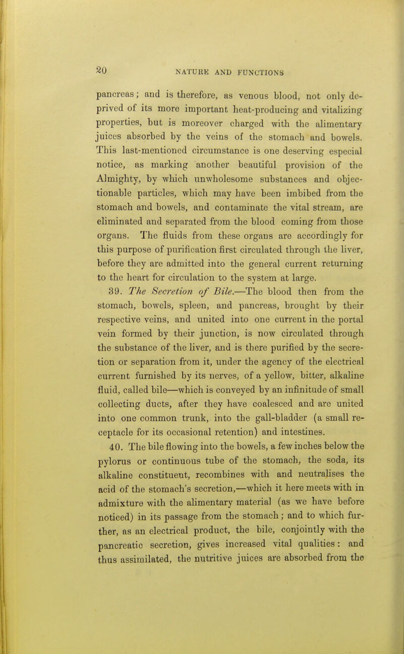 pancreas; and is therefore, as venous blood, not only de- prived of its more important heat-producing and vitalizing properties, but is moreover charged with the alimentary- juices absorbed by the veins of the stomach and bowels. This last-mentioned circumstance is one deserving especial notice, as marking another beautiful provision of the Almighty, by wliich unwholesome substances and objec- tionable particles, which may have been imbibed from the stomach and bowels, and contaminate the vital stream, are eliminated and separated from the blood coming from those organs. The fluids from these organs are accordingly for this purpose of purification first circulated through the liver, before they are admitted into the general current returning to the heart for circulation to the system at large. 39. The Secretion of Bile.—The blood then from the stomach, bowels, spleen, and pancreas, brought by their respective veins, and united into one current in the portal vein formed by their junction, is now circulated through the substance of the liver, and is there purified by the secre- tion or separation from it, under the agency of the electrical current furnished by its nerves, of a yellow, bitter, alkaline fluid, called bile—which is conveyed by an infinitude of small collecting ducts, after they have coalesced and are united into one common trunk, into the gall-bladder (a small re- ceptacle for its occasional retention) and intestines. 40. The bile flowing into the bowels, a few inches below the pylorus or continuous tube of the stomach, the soda, its alkaline constituent, recombines with and neutralises the acid of the stomach's secretion,—which it here meets with in admixture with the alimentary material (as we have before noticed) in its passage from the stomach; and to which fur- ther, as an electrical product, the bile, conjointly with the pancreatic secretion, gives increased vital qualities : and thus assimilated, the nutritive juices are absorbed from the