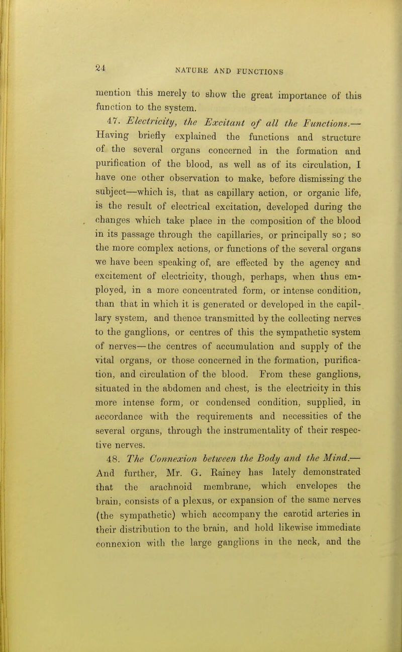 mention this merely to show the great importance of this function to the system. 47. Eleciricitij, the Excitajit of all the Functions.— Having briefly explained the functions and structure of the several organs concerned in the formation and purification of the blood, as well as of its circulation, I have one other observation to make, before dismissing the subject—which is, that as capillary action, or organic life, is the result of electrical excitation, developed during the changes which take place in the composition of the blood in its passage through the capillaries, or principally so; so the more complex actions, or functions of the several organs we have been speaking of, are effected by the agency and excitement of electricity, though, perhaps, when thus em- ployed, in a more concentrated form, or intense condition, than that in which it is generated or developed in the capil- lary system, and thence transmitted by the collecting nerves to the ganglions, or centres of this the sympathetic system of nerves—the centres of accumulation and supply of the vital organs, or those concerned in the formation, purifica- tion, and circulation of the blood. From these ganglions, situated in the abdomen and chest, is the electricity in tliis more intense form, or condensed condition, supplied, in accordance with the requirements and necessities of the several organs, through the instrumentality of their respec- tive nerves. 48. The Connexion between the Body and the Mind.— And further, Mr. G. Rainey has lately demonstrated that the arachnoid membrane, which envelopes the brain, consists of a plexus, or expansion of the same nerves (the sympathetic) which accompany the carotid arteries in their distribution to the brain, and hold likewise immediate connexion with the large ganglions in the neck, and the
