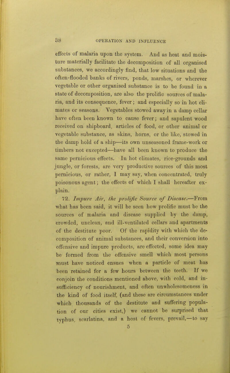effects of malaria upon the system. And as heat and mois- ture materially facilitate the decomposition of all organised substances, we accordingly find, that low situations and the often-flooded banks of rivers, ponds, marshes, or wherever vegetable or other organised substance is to be found in a state of decomposition, are also the prolific sources of mala- ria, and its consequence, fever; and especially so in hot cli- mates or seasons. Vegetables stowed away in a damp cellar have often been known to cause fever; and sapulent wood received on shipboard, articles of food, or other animal or vegetable substance, as skins, horns, or the like, stowed in the damp hold of a ship—its own unseasoned frame-work or timbers not excepted—have all been known to produce the same pernicious effects. In hot climates, rice-grounds and jungle, or forests, are very productive sources of this most pernicious, or rather, I may say, when concentrated, truly poisonous agent; the effects of which I shall hereafter ex- plain. 72. Impure Air, the prolific Source of Disease.—From what has been said, it will be seen how prohfic must be the sources of malaria and disease supplied by the damp, crowded, unclean, and ill-ventilated cellars and apartments of the destitute poor. Of the rapidity with which the de- composition of animal substances, and their conversion into offensive and impure products, are eftected, some idea may be formed from the offensive smell which most persons must have noticed ensues when a particle of meat has been retained for a few hours between the teeth. If we conjoin the conditions mentioned above, with cold, and in- sufficiency of nourishment, and often unwholesomeness in the kind of food itself, (and these are circumstances under which thousands of the destitute and suffering popula- tion of our cities exist,) we cannot be surprised that typhus, scarlatina, and a host of fevers, prevail,—to say
