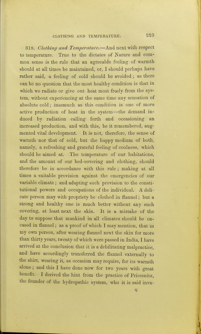 318. Clothing and Temperature.—And next with respect to temperature. True to the dictates of Nature and com- mon sense is the rule that an agreeable feeling of warmth should at all times be maintained, or, I should perhaps have rather said, a feeling of cold should be avoided; as there can be no question that the most healthy condition is that in which we radiate or give out heat most freely from the sys- tem, without experiencing at the same time any sensation of absolute cold; inasmuch as this condition is one of more active production of heat in the system—the demand in- duced by radiation calling forth and occasioning an increased production, and with this, be it remembered, aug- mented vital development. It is not, therefore, the sense of warmth nor that of cold, but the happy medium of both, namely, a refreshing and grateful feeling of coolness, which should be aimed at. The temperature of our habitations, and the amount of our bed-covering and clothing, should therefore be in accoi'dance with this rule; making at all times a suitable provision against the emergencies of our variable climate; and adapting such provision to the consti- tutional powers and occupations of the individual. A deli- cate person may with propriety be clothed in flannel; but a strong and healthy one is much better without any such covering, at least next the skin. It is a mistake of the day to suppose that mankind in all climates should be en- cased in flannel; as a proof of which I may mention, that in my own person, after wearing flannel next the skin for more than thirty years, twenty of which were passed in India, I have arrived at the conclusion that it is a debilitating malpractice, and have accordingly transferred the flannel externally to the shirt, wearing it, as occasion may require, for its warmth alone; and this I have done now for two years with great benefit. I derived the hint from the practice of Priessnitz, the founder of the hydropathic system, who it is said inva' Q