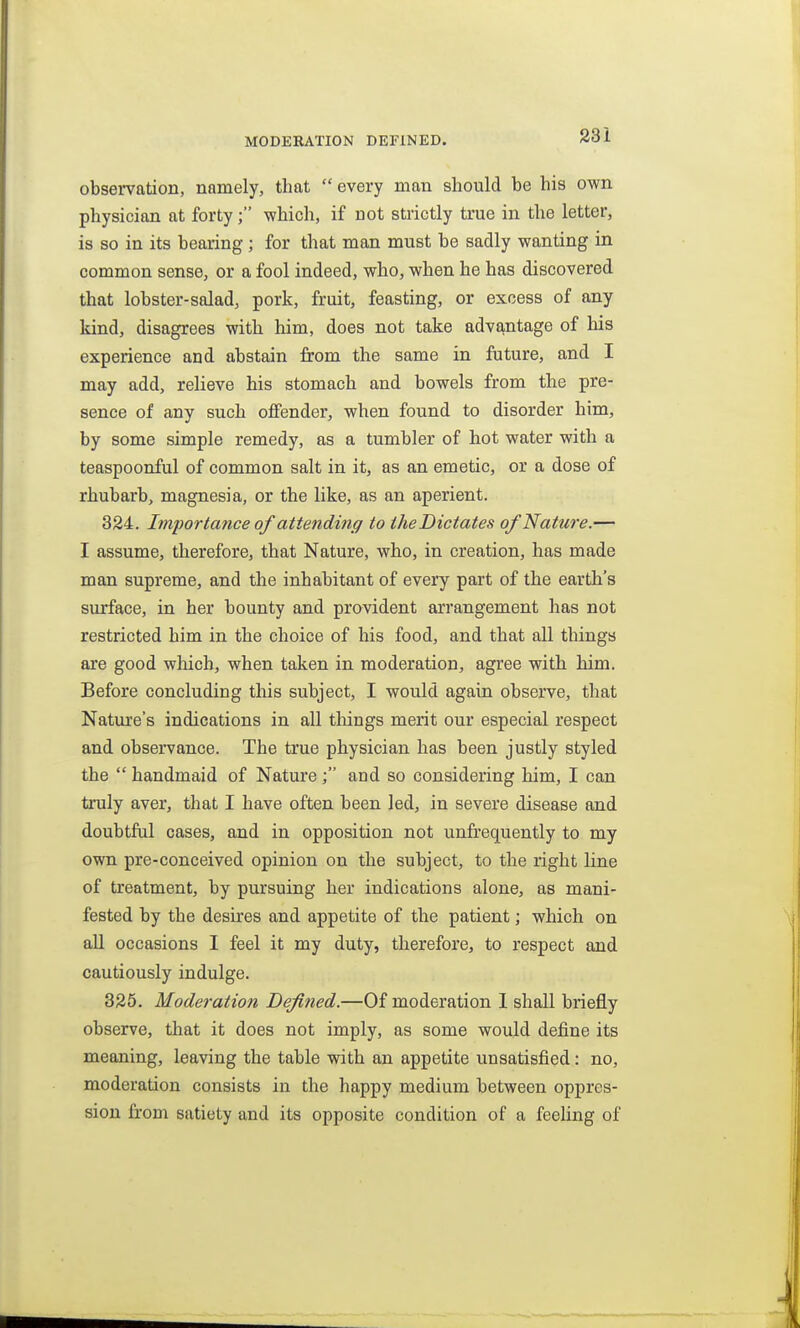 MODERATION DEFINED. observation, namely, that  every man should be his own physician at forty; -which, if not strictly true in the letter, is so in its bearing; for that man must be sadly wanting in common sense, or a fool indeed, who, when he has discovered that lobster-salad, pork, fruit, feasting, or excess of any kind, disagrees with him, does not take advantage of his experience and abstain from the same in future, and I may add, relieve his stomach and bowels from the pre- sence of any such offender, when found to disorder him, by some simple remedy, as a tumbler of hot water with a teaspoonful of common salt in it, as an emetic, or a dose of rhubarb, magnesia, or the like, as an aperient. 324. Importance of attending to the Dictates of Nature.— I assume, therefore, that Nature, who, in creation, has made man supreme, and the inhabitant of every part of the earth's surface, in her bounty and provident arrangement has not restricted him in the choice of his food, and that all things are good which, when taken in moderation, agree with him. Before concluding this subject, I would again observe, that Nature's indications in all things merit our especial respect and observance. The true physician has been justly styled the  handmaid of Nature; and so considering him, I can truly aver, that I have often been led, in severe disease and doubtful cases, and in opposition not unfrequently to my own pre-conceived opinion on the subject, to the right line of treatment, by pursuing her indications alone, as mani- fested by the desires and appetite of the patient; which on all occasions I feel it my duty, therefore, to respect and cautiously indulge. 325. Moderation Defined.—Of moderation 1 shall briefly observe, that it does not imply, as some would define its meaning, leaving the table with an appetite unsatisfied: no, moderation consists in the happy medium between oppres- sion from satiety and its opposite condition of a feehng of