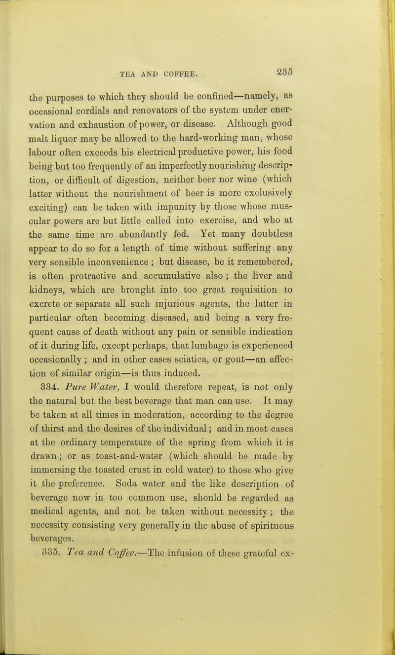 TEA AND COFFEE. the purposes to which they should be confined—namely, as occasional cordials and renovators of the system under ener- vation and exhaustion of power, or disease. Although good malt Uquor may be allowed to the hard-working man, whose labour often exceeds his electrical productive power, his food being but too frequently of an imperfectly nourishing descrip- tion, or difficult of digestion, neither beer nor wine (which latter without the nourishment of beer is more exclusively exciting) can be taken with impunity by those whose mus- cular powers are but little called into exercise, and who at the same time are abundantly fed. Yet many doubtless appear to do so for a length of time without suffering any very sensible inconvenience ; but disease, be it remembered, is often protractive and accumulative also ; the liver and kidneys, which are brought into too great requisition to excrete or separate all such injurious agents, the latter in particular often becoming diseased, and being a very fre- quent cause of death without any pain or sensible indication of it during life, except perhaps, that lumbago is experienced occasionally; and in other cases sciatica, or gout—an affec- tion of similar origin—is thus induced. 334. Ptere Water, I would therefore repeat, is not only the natural but the best beverage that man can use. It may be taken at all times in moderation, according to the degree of thirst and the desires of the individual; and in most cases at the ordinary temperature of the spring from which it is drawn; or as toast-and-water (which should be made by immersing the toasted crust in cold water) to those who give it the preference. Soda water and the like description of beverage now in too common use, should be regarded as medical agents, and not be taken without necessity; the necessity consisting very generally in the abuse of spirituous beverages. 335. Tea and Coffee.—The infusion of these grateful ex-