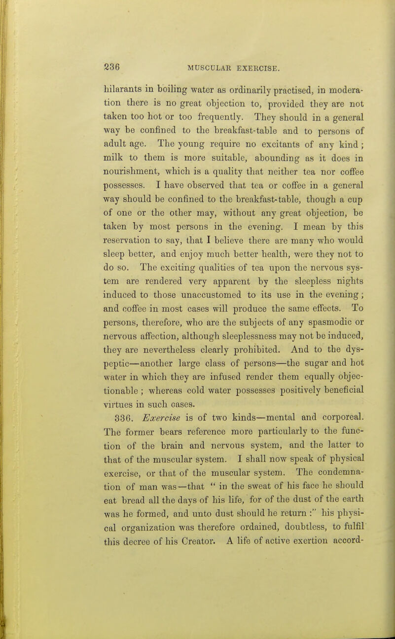 hilarants in boiling water as ordinarily practised, in modera- tion there is no great objection to, provided they are not taken too hot or too frequently. They should in a general way be confined to the breakfast-table and to persons of adult age. The young require no excitants of any kind; milk to them is more suitable, abounding as it does in nourishment, which is a quality that neither tea nor coffee possesses. I have observed that tea or coffee in a general way should be confined to the breakfast-table, though a cup of one or the other may, without any great objection, be taken by most persons in the evening. I mean by this reservation to say, that I believe there are many who would sleep better, and enjoy much better health, were they not to do so. The exciting qualities of tea upon the nervous sys- tem are rendered very apparent by the sleepless nights induced to those unaccustomed to its use in the evening; and coffee in most cases will produce the same effects. To persons, therefore, who are the subjects of any spasmodic or nervous affection, although sleeplessness may not be induced, they are nevertheless clearly prohibited. And to the dys- peptic—another large class of persons—the sugar and hot water in which they are infused render them equally objec- tionable ; whereas cold water possesses positively beneficial virtues in such cases. 336. Exercise is of two kinds—mental and corporeal. The former bears reference more particularly to the func- tion of the brain and nervous system, and the latter to that of the muscular system. I shall now speak of physical exercise, or that of the muscular system. The condemna- tion of man was—-that  in the sweat of his face he should eat bread all the days of his Ufe, for of the dust of the earth was he formed, and unto dust should he return : his physi- cal organization was therefore ordained, doubtless, to fulfil this decree of his Creator. A hfe of active exertion accord-