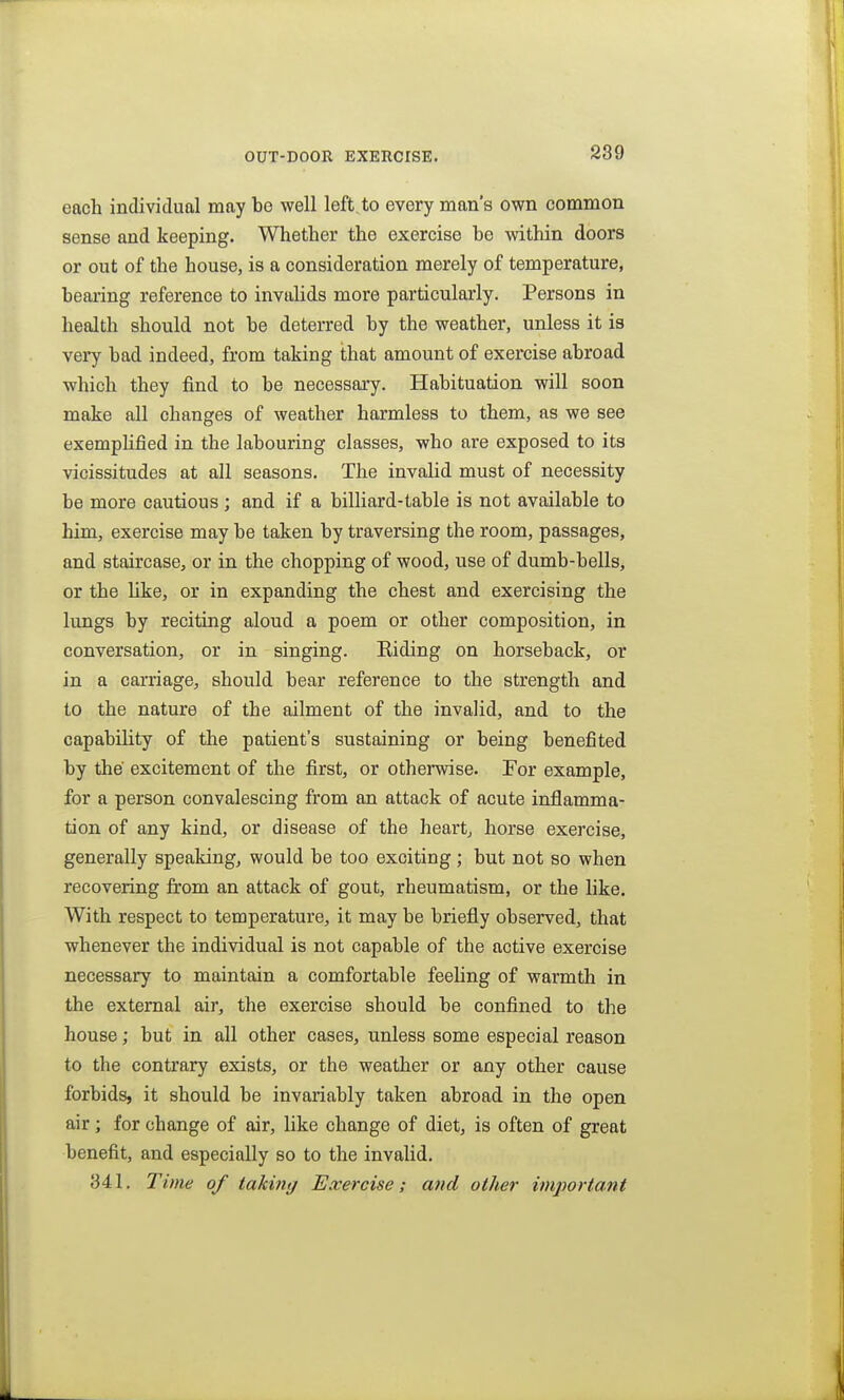 OUT-DOOR EXERCISE. each individual may be well left, to every man's own common sense and keeping. Whether the exercise be within doors or out of the house, is a consideration merely of temperature, beai'ing reference to invalids more particularly. Persons in health should not be deterred by the weather, unless it is very bad indeed, from taking that amount of exercise abroad which they find to be necessary. Habituation will soon make all changes of weather harmless to them, as we see exemplified in the labouring classes, who are exposed to its vicissitudes at all seasons. The invalid must of necessity be more cautious ; and if a billiard-table is not available to him, exercise may be taken by traversing the room, passages, and staircase, or in the chopping of wood, use of dumb-bells, or the like, or in expanding the chest and exercising the lungs by reciting aloud a poem or other composition, in conversation, or in singing. Eiding on horseback, or in a carriage, should bear reference to the strength and to the nature of the ailment of the invalid, and to the capabiUty of the patient's sustaining or being benefited by the excitement of the first, or otherwise. For example, for a person convalescing from an attack of acute inflamma- tion of any kind, or disease of the heart, horse exercise, generally speaking, would be too exciting; but not so when recovering from an attack of gout, rheumatism, or the like. With respect to temperature, it may be briefly observed, that whenever the individual is not capable of the active exercise necessary to maintain a comfortable feeling of warmth in the external air, the exercise should be confined to the house; but in all other cases, unless some especial reason to the contrary exists, or the weather or any other cause forbids, it should be invariably taken abroad in the open air; for change of air, like change of diet, is often of great benefit, and especially so to the invalid. 341. Time of taking Exercise; and other imjwrtant