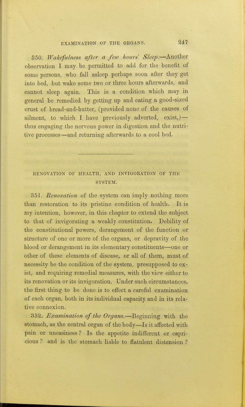 EXAMINATION OF THE ORGANS. 350. Wakefulness after a feio hours' Sleep.—Another observation I may be permitted to add for tlie benefit of some persons, who fall asleep perhaps soon after they get into bed, but wake some two or three hours afterwards, and cannot sleep again. This is a condition which may in general be remedied by getting up and eating .a good-sized crust of bread-and-butter, (provided none of the causes of ailment, to which I have previously adverted, exist,) — thus engaging the nervous power in digestion and the nutri- tive processes—and returning afterwards to a cool bed. RENOVATION OF HEALTH, AND INVIGORATION OF THE SYSTEM. 351. Renovation of the system can imply nothing more than restoration to its pristine condition of health. It is my intention, however, in this chapter to extend the subject to that of invigorating a weakly constitution. Debility of the constitutional powers, derangement of the function or structure of one or more of the organs, or depravity of the blood or derangement in its elementary constituents—one or other of these elements of disease, or all of them, must of necessity be the condition of the system, presupposed to ex- ist, and requiring remedial measures, with the view either to its renovation or its invigoration. Under such circumstances, the first thing to be done is to effect a careful examination of each organ, both in its individual capacity and in its rela- tive connexion. 352. Examination of the Organs.—Beginning with the stomach, as the central organ of the body—Is it affected with pain or uneasiness ? Is the appetite indifferent or capri- cious ? and is the stomach liable to flatulent distension ?