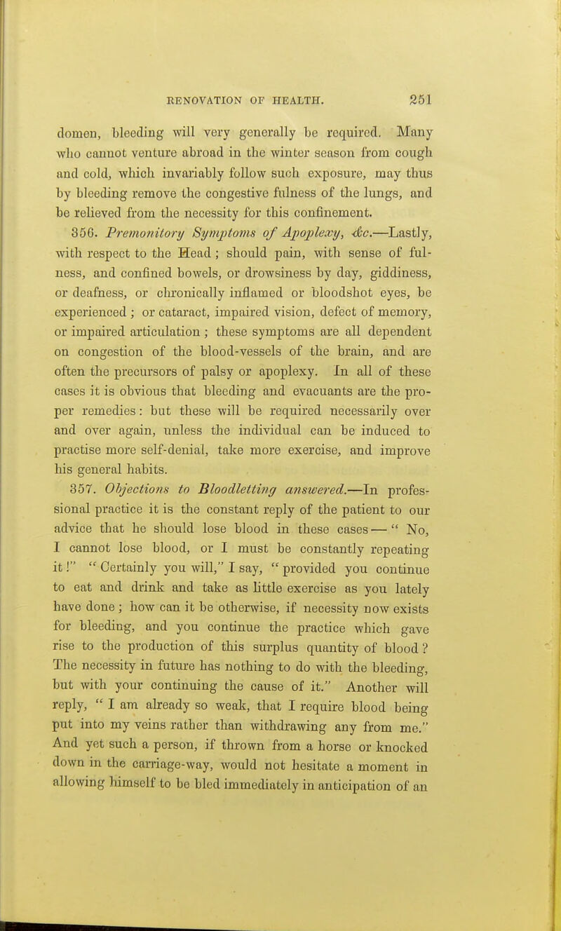 domen, bleeding will very generally be required. Many who cannot venture abroad in the winter season from cough and cold, which invariably follow such exposure, may thus by bleeding remove the congestive fixlness of the lungs, and be relieved from the necessity for this confinement. 366. Premonitory Symptoms of Apoplexy, -de.—^Lastly, with respect to the Head; should pain, with sense of ful- ness, and confined bowels, or drowsiness by day, giddiness, or deafness, or chronically inflamed or bloodshot eyes, be experienced ; or catai'act, impaired vision, defect of memory, or impaired articulation ; these symptoms are all dependent on congestion of the blood-vessels of the brain, and are often the precursors of palsy or apoplexy. In all of these cases it is obvious that bleeding and evacuants are the pro- per remedies: but these will be required necessarily over and over again, unless the individual can be induced to practise more self-denial, talie more exercise, and improve his general habits. 367. Ohjections to Bloodletting answered.—In profes- sional practice it is the constant reply of the patient to our advice that he should lose blood in these cases— No, I cannot lose blood, or I must be constantly repeating it!  Certainly you will, I say,  provided you continue to eat and drink and take as little exercise as you lately have done; how can it be otherwise, if necessity now exists for bleeding, and you continue the practice which gave rise to the production of this surplus quantity of blood ? The necessity in future has nothing to do with the bleeding, but with your continuing the cause of it. Another will reply,  I am already so weak, that I require blood being put into my veins rather than withdrawing any from me. And yet such a person, if thrown from a horse or knocked down in the carriage-way, would not hesitate a moment in allowing himself to be bled immediately in anticipation of an