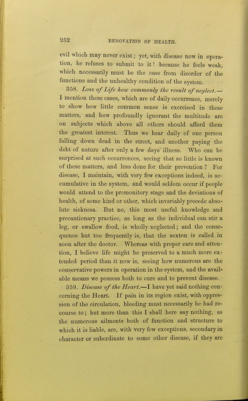 evil which may never exist; yet, with disease now in opera- tion, he refuses to suhmit to it! because he feels weak, which necessarily must be the case from disorder of the functions and the unhealthy condition of the system. 358. Loss of Life how commonly the result of neglect.— I mention these cases, which are of daily occurrence, merely to show how little common sense is exercised in these matters, and how profoundly ignorant the multitude are on subjects which above all others should afford them the greatest interest. Thus we hear daily of one person falling down dead in the street, and another paying the debt of nature after only a few days' illness. Who can be surprised at such occurrences, seeing that so little is known of these matters, and less done for their prevention ? For disease, I maintain, with very few exceptions indeed, is ac- cumulative in the system, and would seldom occur if people would attend to the premonitory stage and the deviations of health, of some kind or other, which invariably precede abso- lute sickness. But no, this most useful knowledge and precautionary practice, as long as the individual can stir a leg, or swallow food, is wholly neglected; and the conse- quence but too frequently is, that the sexton is called in soon after the doctor. Whereas with proper care and atten- tion, I believe life might be preserved to a much more ex- tended period than it now is, seeing how numerous are the conservative powers in operation in the system, and the avail- able means we possess both to cure and to prevent disease. 359. Disease of the Heart.—I have yet said nothing con- cerning the Heart. If pain in its region exist, with oppres- sion of the circulation, bleeding must necessarily be had re- course to; but more than this I shall here say nothing, as the numerous ailments both of function and structure to which it is liable, are, with very few exceptions, secondary in character or subordinate to some other disease, if they are