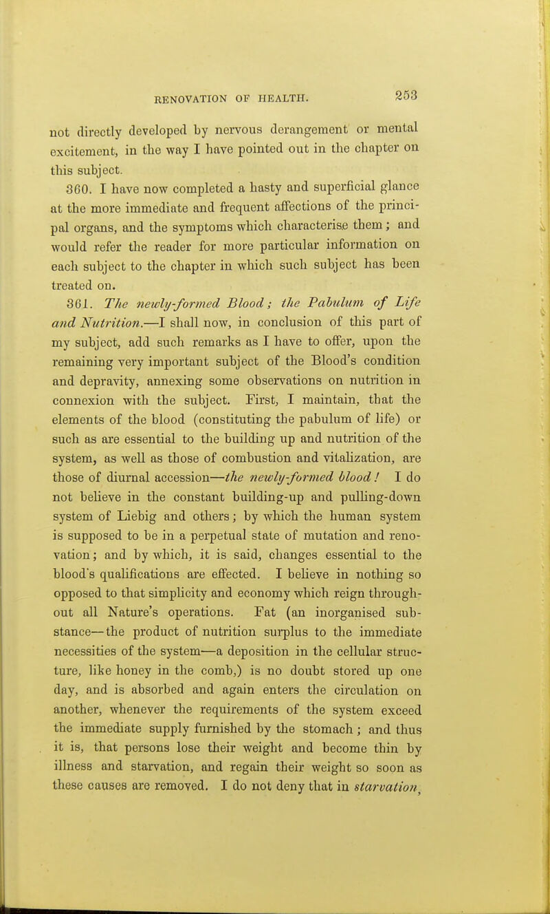 233 not directly developed by nervous derangement or mental excitement, in the way I have pointed out in the chapter on this subject. 360. I have now completed a hasty and superficial glance at the more immediate and frequent affections of the princi- pal organs, and the symptoms which characterise them; and would refer the reader for more particular information on each subject to the chapter in which such subject has been treated on. 361. The newly-formed Blood; the Pahdtim of Life and Nutrition.—I shall now, in conclusion of this part of my subject, add such remarks as I have to offer, upon the remaining very important subject of the Blood's condition and depravity, annexing some observations on nutrition in connexion with the subject. First, I maintain, that the elements of the blood (constituting the pabulum of life) or such as are essential to the building up and nutrition of the system, as well as those of combustion and vitahzation, are those of diurnal accession—the newly-formed blood ! I do not believe in the constant building-up and pulhng-down system of Liebig and others; by which the human system is supposed to be in a perpetual state of mutation and reno- vation ; and by which, it is said, changes essential to the blood's qualifications are effected. I believe in nothing so opposed to that simplicity and economy which reign through- out all Nature's operations. Fat (an inorganised sub- stance—the product of nutrition surplus to the immediate necessities of the system—a deposition in the cellular struc- ture, lite honey in the comb,) is no doubt stored up one day, and is absorbed and again enters the circulation on another, whenever the requirements of the system exceed the immediate supply furnished by the stomach ; and thus it is, that persons lose their weight and become thin by illness and starvation, and regain their weight so soon as