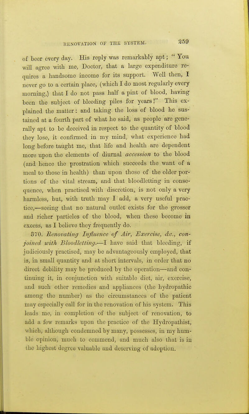 of boor ovory day. His reply was remarkably apt;  You will agree with me. Doctor, that a large expenditure re- quires a handsome income for its support. Well then, I never go to a certain place, (which I do most regularly every morning,) that I do not pass half a pint of blood, having been the subject of bleeding piles for years | This ex- plained the matter: and taking the loss of blood he sus- tained at a fourth ptu't of what he said, as people are gene- rally apt to be deceived in respect to the quantity of blood they lose, it confirmed in my mind, what experience had long before taught me, that life and health are dependent more upon the elements of diurnal accession to the blood (and hence the prostration which succeeds the want of a meal to those in health) than upon those of the older por- tions of the vital stream, and that bloodletting in conse- quence, when practised with discretion, is not only a very harmless, but, with truth may I add, a very useful prac- tice,—seeing that no natural outlet exists for the grosser and richer particles of the blood, when these become in excess, as I believe they frequently do. 370. Renovating Influence of Air, Exercise, dc, con- joined with Bloodletting,'—I have said that bleeding, if judiciously practised, may bo advantageously employed, that is, in small quantity and at short intervals, in order that no direct debility may be produced by the operation—and con- tinuing it, in conjunction with suitable diet, air, exercise, and Buch other remedies and appUances (the hydropathic among the number) as the circumstances of the patient may especially call for in the renovation of his system. This leads me, in completion of the subject of renovation, to add a few remarks upon the practice of the Hydropathist, which, although condemned by many, possesses, in my hum- ble opinion, much to commend, and much also that is in the highest degree valuable and deserving of adoption.