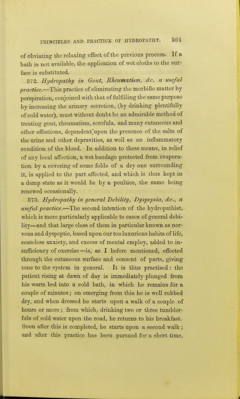 of obviating the relaxing effect of the previous process. If a hath is not available, the application of wet cloths to the sur- face is substituted. 372. Hydropathy in Gout; Rheumatistn, dc. a useful practice.—This practice of eliminating the morbific matter by perspiration, conjoined with that of fulfilling the same purpose by increasing the urinary secretion, (by drinking plentifully of cold water), must without doubt be an admirable method of treating gout, rheumatism, scrofula, and many cutaneous and other afiections, dependent'upon the presence of the salts of the urine and other depravities, as well as an inflammatory condition of the blood. In addition to these means, in relief of any local affection, a wet bandage protected from evapora- tion by a covering of some folds of a dry one surrounding it, is applied to the part affected, and which is thus kept in a damp state as it would be by a poultice, the same being renewed occasionally. 373. Hydropathy in general Dehility, Dyspepsia, dc, a useful practice.—The second intention of the hydropathist, which is more particularly applicable to cases of general debi- lity—and that large class of them in particular known as ner- vous and dyspeptic, based upon our too luxurious habits of life> ceaseless anxiety, and excess of mental employ, added to in- sufficiency of exercise—is, as I before mentioned, effected through the cutaneous surface and consent of parts, giving tone to tlie system in general. It is thus practised : the patient rising at dawn of day is immediately plunged from his warm bed into a cold bath, in which he remains for a couple of minutes; on emerging from this he is well rubbed dry, and when dressed he starts upon a walk of a couple of hours or more ; from which, drinking two or three tumbler- fuls of cold water upon the road, he returns to his breakfast. Soon after this is completed, he starts upon a second walk ; and after this practice has been pursued for a short time,