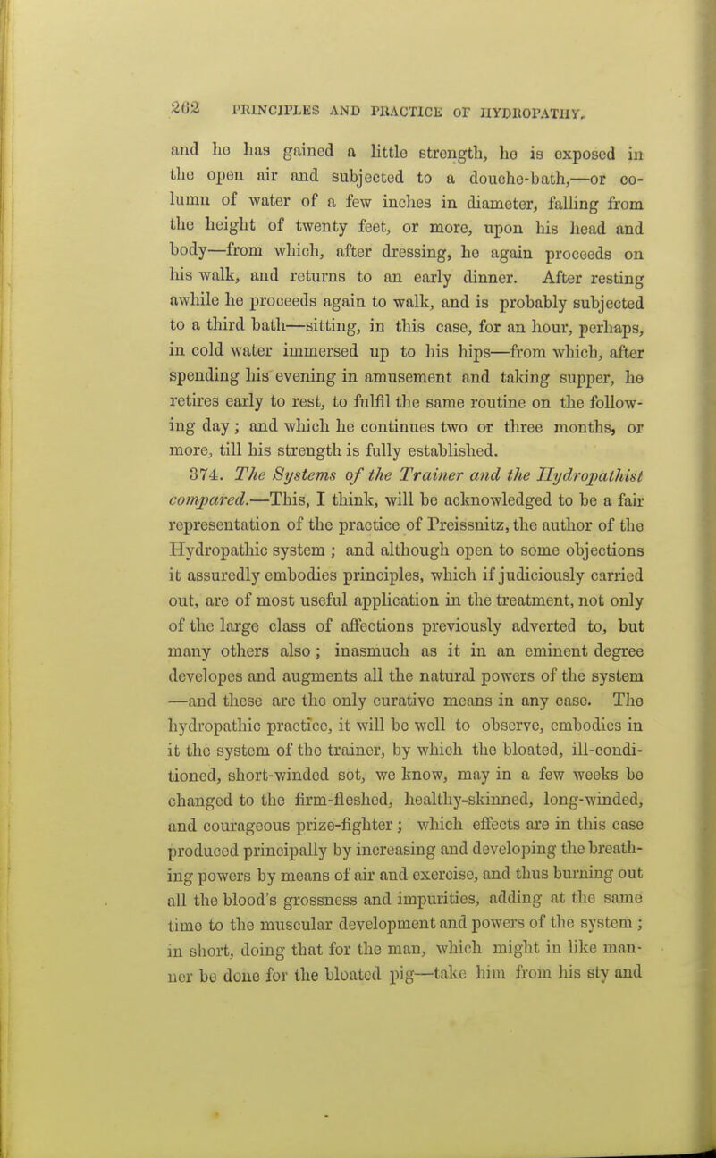 nnd ho has gained o littlo strength, ho is exposed in the open air and subjected to a douche-bath,—or co- himn of water of a few inclies in diameter, falHng from the height of twenty feet, or more, upon his head and body—from which, after dressing, ho again proceeds on liis walk, and returns to an early dinner. After resting awhile he proceeds again to walk, and is probably subjected to a third bath—sitting, in this case, for an hour, perhaps, in cold water immersed up to liis hips—from which, after spending his evening in amusement and talcing supper, he retires early to rest, to fulfil the same routine on the follow- ing day; and which he continues two or three months, or more^ till his strength is fully established. 374. T/ie Si/stems of the Trainer and the Hydropathist compared.—This, I think, will be acknowledged to be a fair representation of the practice of Preissnitz, the author of tho Hydropathic system ; and although open to some objections it assuredly embodies principles, which if judiciously carried out, are of most useful application in the treatment, not only of the lai'ge class of affections previously adverted to, but many others also; inasmuch as it in an eminent degree developes and augments all the natural powers of the system —and these are the only curative means in any case. The hydropathic practice, it will be well to observe, embodies in it the system of the trainer, by which tho bloated, ill-condi- tioned, short-winded sot, we know, may in a few weeks be changed to the firm-fleshed, healthy-skinned, long-winded, and courageous prize-fighter; which effects are in this case produced principally by increasing and developing tho breath- ing powers by means of air and exercise, and thus burning out all the blood's grossness and impurities, adding at the same time to the muscular development and powers of the system ; in short, doing that for the man, which might in like man- ner be done for the bloated pig—take him from his sty and