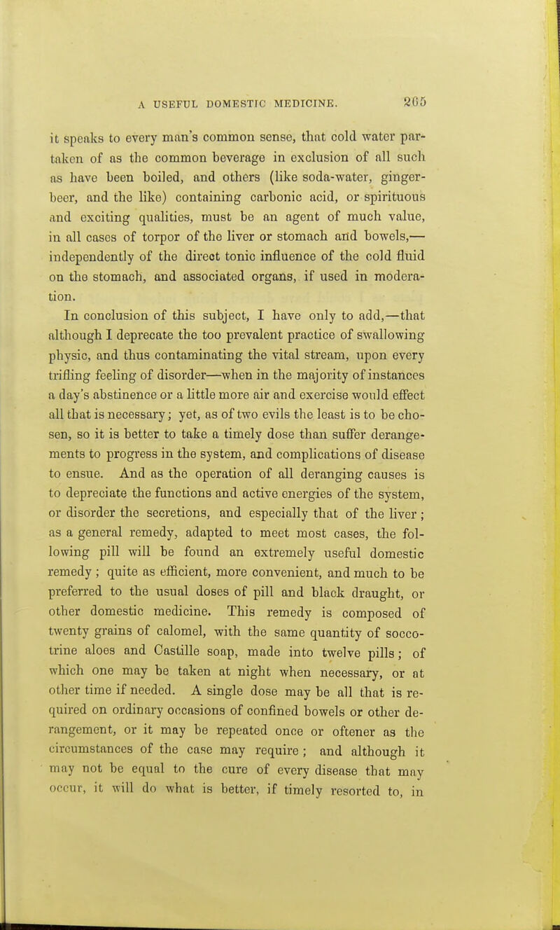 A USEFUL DOMESTIC MEDICINE. 2G5 it speaks to every man's common sense, that cold water par- taken of as the common beverage in exclusion of all such as have been boiled, and others (like soda-water, ginger- beer, and the like) containing carbonic acid, or spirituous and exciting qualities, must be an agent of much value, in all cases of torpor of the liver or stomach arid bowels,— independently of the direct tonic influence of the cold fluid on the stomach, and associated organs, if used in modera- tion. In conclusion of this subject, I have only to add,—that although I deprecate the too prevalent practice of swallowing physic, and thus contaminating the vital stream, upon every trifling feeling of disorder—when in the majority of instances a day's abstinence or a Httle more air and exercise would efiect all that is necessary; yet, as of two evils the least is to be cho- sen, so it is better to take a timely dose than suffer derange- ments to progress in the system, and complications of disease to ensue. And as the operation of all deranging causes is to depreciate the functions and active energies of the system, or disorder the secretions, and especially that of the liver ; as a general remedy, adapted to meet most cases, the fol- lowing pill will be found an extremely useful domestic remedy; quite as efficient, more convenient, and much to be preferred to the usual doses of pill and black draught, or other domestic medicine. This remedy is composed of twenty grains of calomel, with the same quantity of socco- trine aloes and Castille soap, made into twelve pills; of which one may be taken at night when necessary, or nt other time if needed. A single dose may be all that is re- quired on ordinai7 occasions of confined bowels or other de- rangement, or it may be repeated once or oftener as the circumstances of the case may require ; and although it may not be equal to the cure of every disease that may occur, it will do what is better, if timely resorted to, in