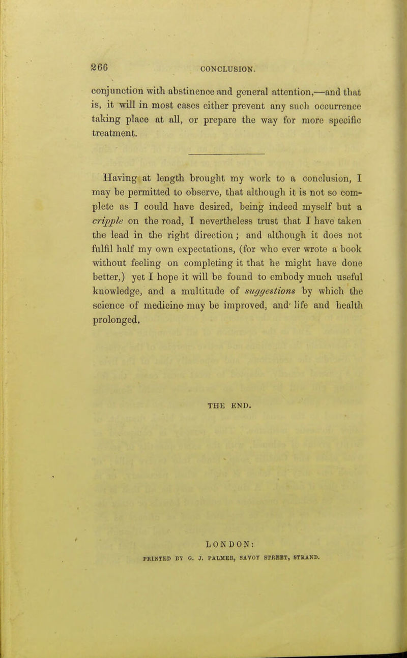 2GC CONCLUSION. conjunction with abstinence and general attention,—and that is, it will in most cases either prevent any such occurrence taking place at all, or prepare the way for more specific treatment. Having at length brought my work to a conclusion, I may be permitted to observe, that although it is not so com- plete as I could have desired, being indeed myself but a cripple on the road, I nevertheless trust that I have taken the lead in the right direction; and although it does not fulfil half my own expectations, (for who ever wrote a book without feeling on completing it that he might have done better,) yet I hope it will be found to embody much useful knowledge, and a multitude of suggestions by which the science of medicino may be improved, and- life and health prolonged. THE END. LONDON: PRINTED BV G. J. PALMER, SAVOT STRBBT, STRAND.