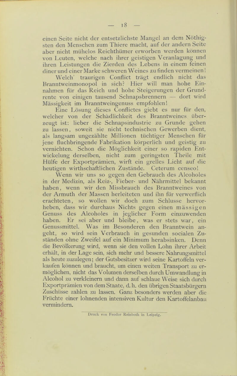 einen Seite nicht der entsetzlichste Mangel an dem Nöthig- sten den Mensclien zum Thiere maclit, auf der andern Seite aber nicht mühelos Reichthümer erworben werden können von Leuten, welche nach ihrer geistigen Veranlagung und ihren Leistungen die Zierden des Lebens in einem feinen diner und einer Marke schweren Weines zu finden vermeinen! Welch’ traurigen Conflict trägt endlich nicht das Branntweinmonopol in sich? Hier will man hohe Lin- nahmen für das Reich und hohe Steigerungen der Grund- rente von einigen tausend Schnapsbrennern — dort wird Massigkeit im Branntweingenuss empfohlen! Eine Lösung dieses Conflictes giebt es nur für den, welcher von der Schädlichkeit des Branntweines über- zeugt ist; lieber die Schnapsindustrie zu Grunde gehen zu lassen, soweit sie nicht technischen Gewerben dient, als langsam ungezählte Millionen tüchtiger Menschen für jene fluchbringende Fabrikation körj^erlich und geistig zu vernichten. Schon die Möglichkeit einer so rapiden Fint- wickelung derselben, nicht zum geringsten Theile mit Hülfe der Fixportprämien, wirft ein grelles Licht auf die heutigen wirthschaftlichen Zustände. Ceterum censeo! Wenn wir uns so gegen den Gebrauch des Alcoholes in der Medizin, als Reiz-, F'ieber- und Nährmittel bekannt haben, wenn wir den Missbrauch des Branntweines von der Armuth der Massen herleiteten und ihn für verwerflich erachteten, so wollen wir doch zum Schlüsse hervor- heben, dass wir durchaus Nichts gegen einen mässigen Genuss des Alcoholes in jeglicher F'orm einzuwenden haben. Fir sei aber und bleibe, was er stets war, ein Genussmittel. Was im Besonderen den Branntwein an- geht, so wird sein Verbrauch in gesunden socialen Zu- ständen ohne Zweifel auf ein Minimum herabsinken. Denn die Bevölkerung wird, wenn sie den vollen Lohn ihrer Arbeit erhält, in der Lage sein, sich mehr und bessere Nahrungsmittel als heute zuzulegen; der Gutsbesitzer wird seine Kartoffeln ver- kaufen können und braucht, um einen weiten Transport zu er- möglichen, nicht das Volumen derselben durch Umwandlung in Alcohol zu verkleinern und dann auf schlaue Weise sich durch F?xportprämien von dem Staate, d, h. den übrigen Staatsbürgern Zuschüsse zahlen zu lassen. Ganz besonders werden aber die F'rüchte einer lohnenden intensiven Kultur den Kartoffelanbau vermindern. Druck von Feodor Keinboth in Leipzig.