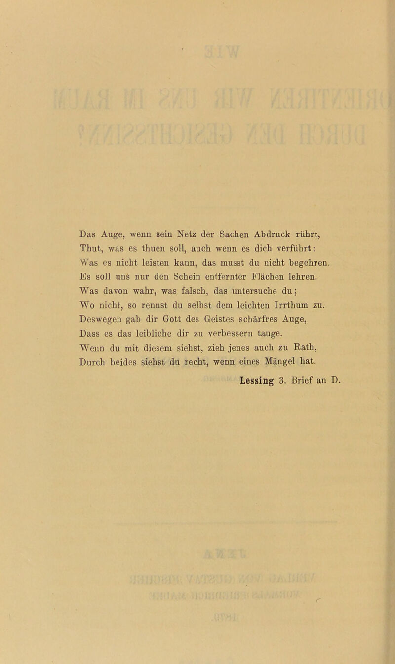 Das Auge, wenn sein Netz der Sachen Abdruck rührt, Thut, was es thuen soll, auch wenn es dich verführt: Was es nicht leisten kann, das musst du nicht begehren. Es soll uns nur den Schein entfernter Flächen lehren. Was davon wahr, was falsch, das untersuche du; Wo nicht, so rennst du selbst dem leichten Irrthum zu. Deswegen gab dir Gott des Geistes schärfres Auge, Dass es das leibliche dir zu verbessern tauge. Wenn du mit diesem siehst, zieh jenes auch zu Rath, Durch beides siehst du recht, wenn eines Mängel hat. Lessing 3. Brief an D. r