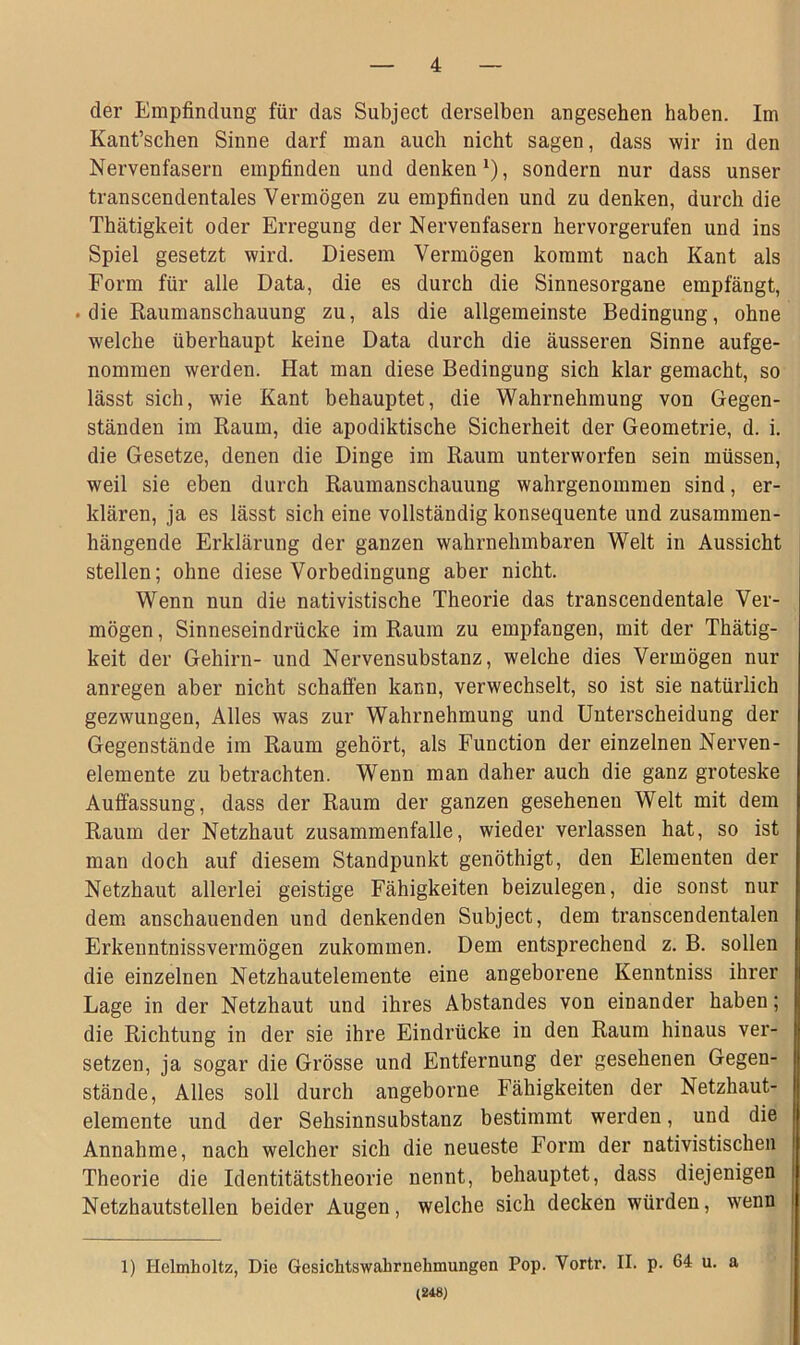 der Empfindung für das Subject derselben angesehen haben. Im Kant’schen Sinne darf man auch nicht sagen, dass wir in den Nervenfasern empfinden und denken1), sondern nur dass unser transcendentales Vermögen zu empfinden und zu denken, durch die Thätigkeit oder Erregung der Nervenfasern hervorgerufen und ins Spiel gesetzt wird. Diesem Vermögen kommt nach Kant als Form für alle Data, die es durch die Sinnesorgane empfängt, . die Raumanschauung zu, als die allgemeinste Bedingung, ohne welche überhaupt keine Data durch die äusseren Sinne aufge- nommen werden. Hat man diese Bedingung sich klar gemacht, so lässt sich, wie Kant behauptet, die Wahrnehmung von Gegen- ständen im Raum, die apodiktische Sicherheit der Geometrie, d. i. die Gesetze, denen die Dinge im Raum unterworfen sein müssen, weil sie eben durch Raumanschauung wahrgenommen sind, er- klären, ja es lässt sich eine vollständig konsequente und zusammen- hängende Erklärung der ganzen wahrnehmbaren Welt in Aussicht stellen; ohne diese Vorbedingung aber nicht. Wenn nun die nativistische Theorie das transcendentale Ver- mögen , Sinneseindrücke im Raum zu empfangen, mit der Thätig- keit der Gehirn- und Nervensubstanz, welche dies Vermögen nur anregen aber nicht schaffen kann, verwechselt, so ist sie natürlich gezwungen, Alles was zur Wahrnehmung und Unterscheidung der Gegenstände im Raum gehört, als Function der einzelnen Nerven- elemente zu betrachten. Wenn man daher auch die ganz groteske Auffassung, dass der Raum der ganzen gesehenen Welt mit dem Raum der Netzhaut Zusammenfalle, wieder verlassen hat, so ist man doch auf diesem Standpunkt genöthigt, den Elementen der Netzhaut allerlei geistige Fähigkeiten beizulegen, die sonst nur dem anschauenden und denkenden Subject, dem transcendentalen Erkenntnisvermögen zukommen. Dem entsprechend z. B. sollen die einzelnen Netzhautelemente eine angeborene Kenntniss ihrer Lage in der Netzhaut und ihres Abstandes von einander haben; die Richtung in der sie ihre Eindrücke in den Raum hinaus ver- setzen, ja sogar die Grösse und Entfernung der gesehenen Gegen- stände, Alles soll durch angeborne Fähigkeiten der Netzhaut- elemente und der Sehsinnsubstanz bestimmt werden, und die Annahme, nach welcher sich die neueste Form der nativistischen Theorie die Identitätstheorie nennt, behauptet, dass diejenigen Netzhautstellen beider Augen, welche sich decken würden, wenn 1) Helmholtz, Die Gesichtswahrnehmungen Pop. Vortr. II. p. 64 u. a (248)